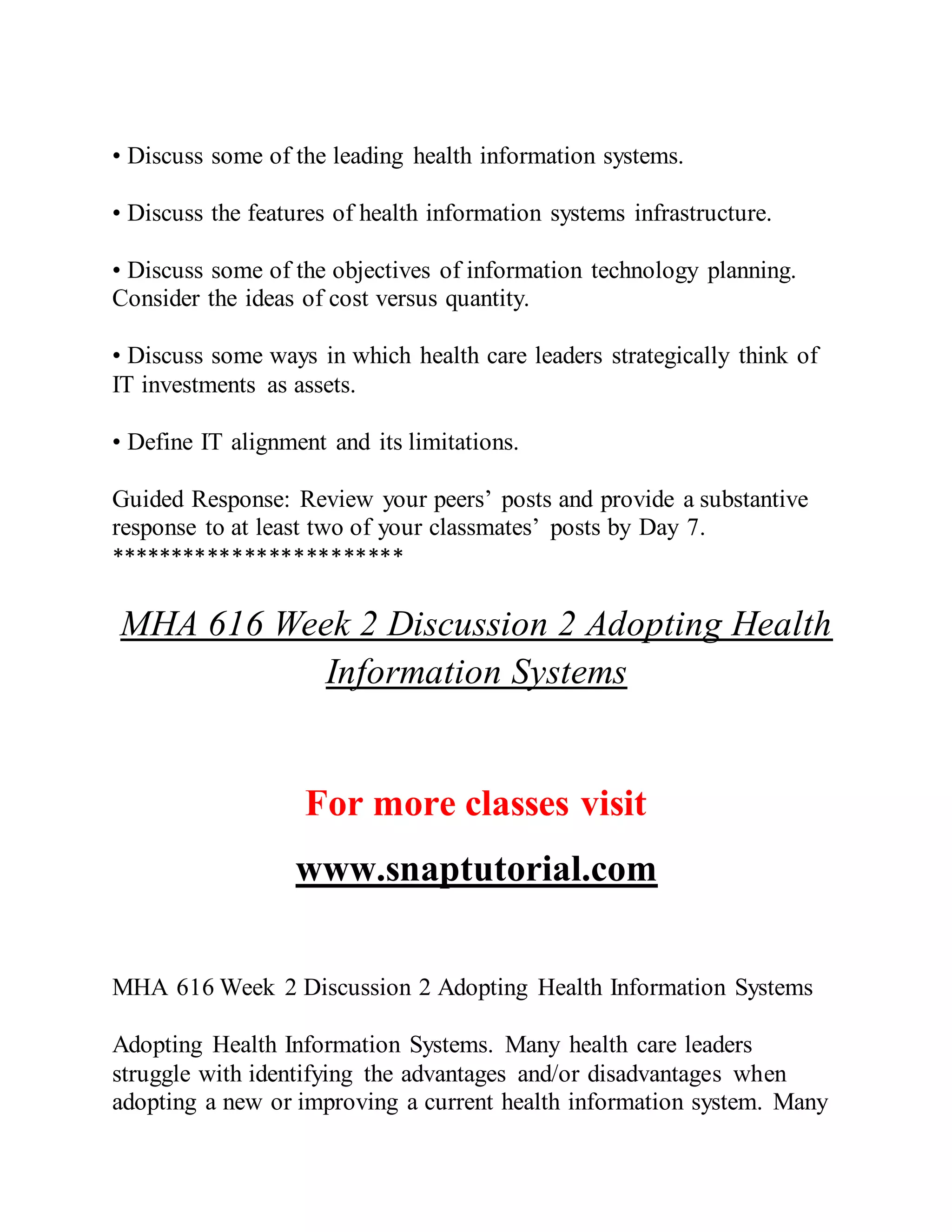 • Discuss some of the leading health information systems.
• Discuss the features of health information systems infrastructure.
• Discuss some of the objectives of information technology planning.
Consider the ideas of cost versus quantity.
• Discuss some ways in which health care leaders strategically think of
IT investments as assets.
• Define IT alignment and its limitations.
Guided Response: Review your peers’ posts and provide a substantive
response to at least two of your classmates’ posts by Day 7.
************************
MHA 616 Week 2 Discussion 2 Adopting Health
Information Systems
For more classes visit
www.snaptutorial.com
MHA 616 Week 2 Discussion 2 Adopting Health Information Systems
Adopting Health Information Systems. Many health care leaders
struggle with identifying the advantages and/or disadvantages when
adopting a new or improving a current health information system. Many
 
