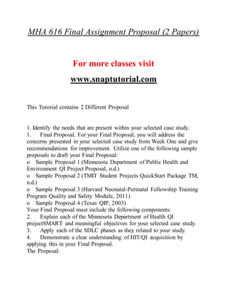 MHA 616 Final Assignment Proposal (2 Papers)
For more classes visit
www.snaptutorial.com
This Tutorial contains 2 Different Proposal
1. Identify the needs that are present within your selected case study.
1. Final Proposal. For your Final Proposal, you will address the
concerns presented in your selected case study from Week One and give
recommendations for improvement. Utilize one of the following sample
proposals to draft your Final Proposal:
o Sample Proposal 1 (Minnesota Department of Public Health and
Environment QI Project Proposal, n.d.)
o Sample Proposal 2 (TMIT Student Projects QuickStart Package TM,
n.d.)
o Sample Proposal 3 (Harvard Neonatal-Perinatal Fellowship Training
Program Quality and Safety Module, 2011)
o Sample Proposal 4 (Texas QIP, 2003)
Your Final Proposal must include the following components:
2. Explain each of the Minnesota Department of Health QI
projectSMART and meaningful objectives for your selected case study.
3. Apply each of the SDLC phases as they related to your study.
4. Demonstrate a clear understanding of HIT/QI acquisition by
applying this in your Final Proposal.
The Proposal:
 