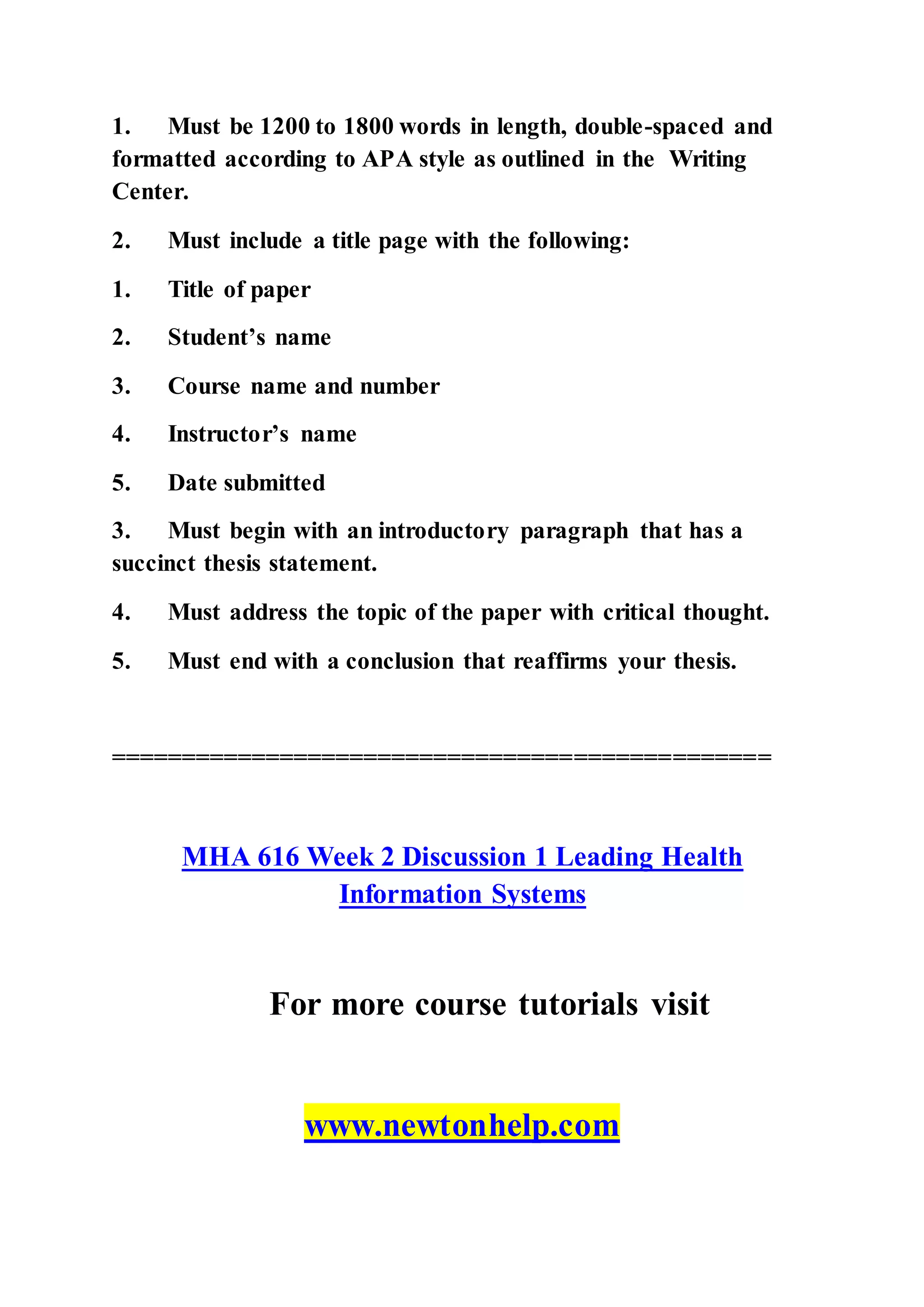 1. Must be 1200 to 1800 words in length, double-spaced and
formatted according to APA style as outlined in the Writing
Center.
2. Must include a title page with the following:
1. Title of paper
2. Student’s name
3. Course name and number
4. Instructor’s name
5. Date submitted
3. Must begin with an introductory paragraph that has a
succinct thesis statement.
4. Must address the topic of the paper with critical thought.
5. Must end with a conclusion that reaffirms your thesis.
===============================================
MHA 616 Week 2 Discussion 1 Leading Health
Information Systems
For more course tutorials visit
www.newtonhelp.com
 