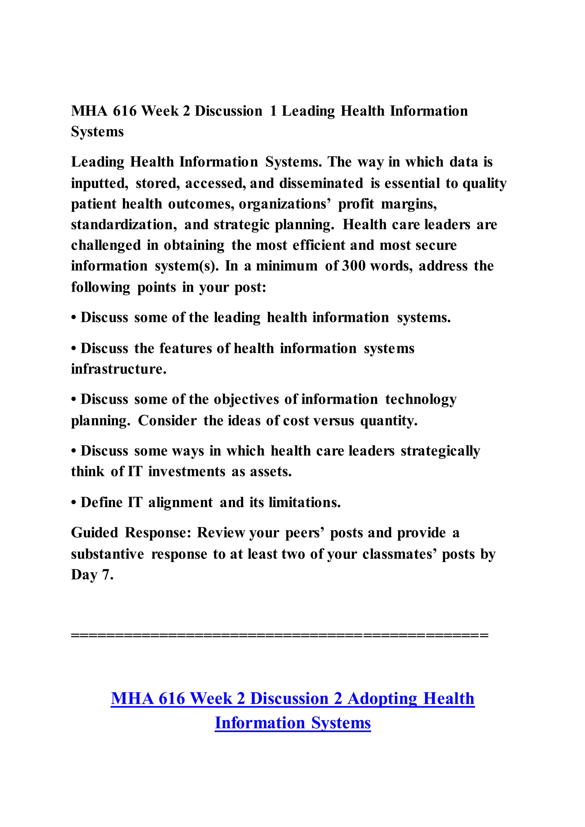MHA 616 Week 2 Discussion 1 Leading Health Information
Systems
Leading Health Information Systems. The way in which data is
inputted, stored, accessed, and disseminated is essential to quality
patient health outcomes, organizations’ profit margins,
standardization, and strategic planning. Health care leaders are
challenged in obtaining the most efficient and most secure
information system(s). In a minimum of 300 words, address the
following points in your post:
• Discuss some of the leading health information systems.
• Discuss the features of health information systems
infrastructure.
• Discuss some of the objectives of information technology
planning. Consider the ideas of cost versus quantity.
• Discuss some ways in which health care leaders strategically
think of IT investments as assets.
• Define IT alignment and its limitations.
Guided Response: Review your peers’ posts and provide a
substantive response to at least two of your classmates’ posts by
Day 7.
===============================================
MHA 616 Week 2 Discussion 2 Adopting Health
Information Systems
 