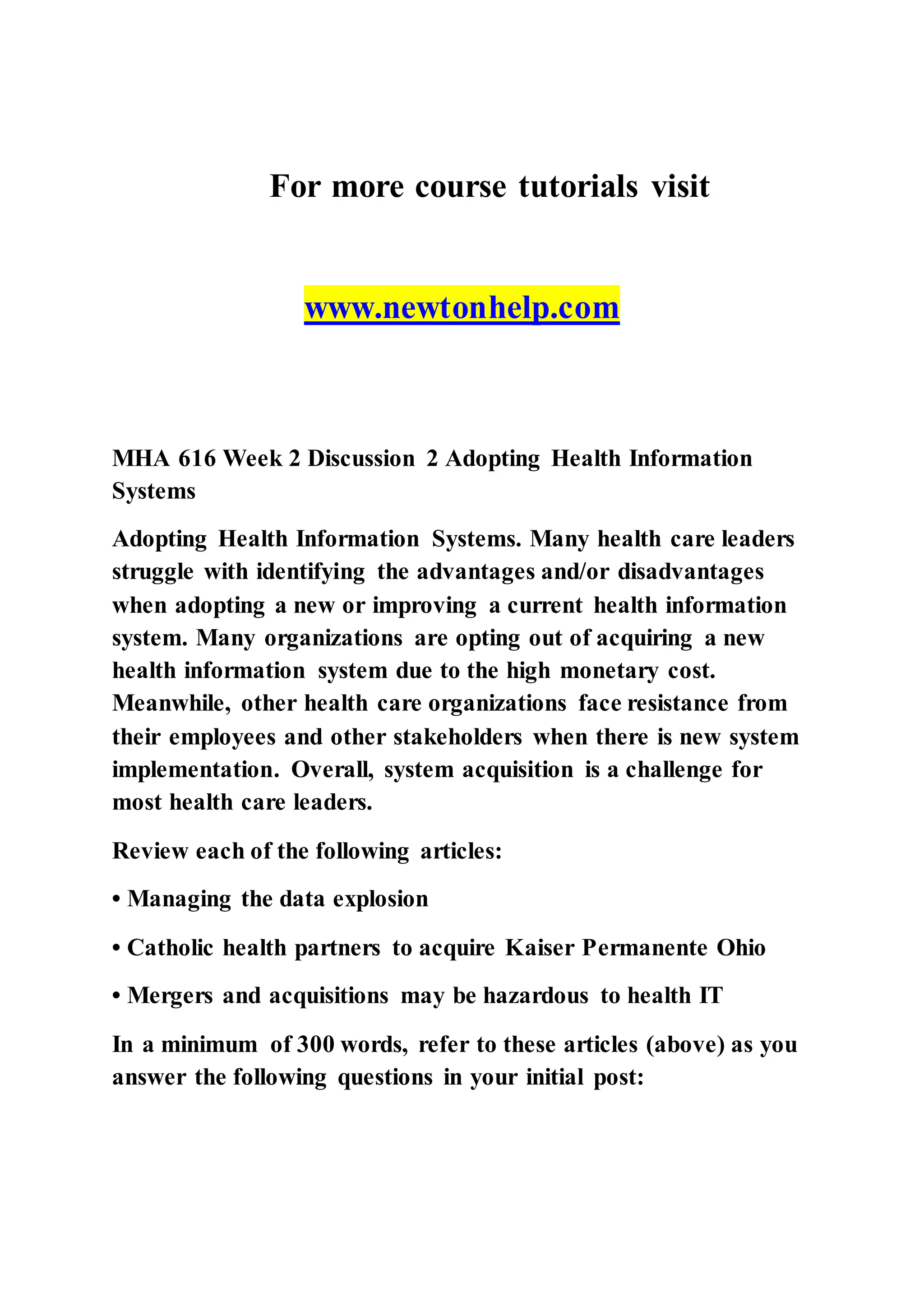 For more course tutorials visit
www.newtonhelp.com
MHA 616 Week 2 Discussion 2 Adopting Health Information
Systems
Adopting Health Information Systems. Many health care leaders
struggle with identifying the advantages and/or disadvantages
when adopting a new or improving a current health information
system. Many organizations are opting out of acquiring a new
health information system due to the high monetary cost.
Meanwhile, other health care organizations face resistance from
their employees and other stakeholders when there is new system
implementation. Overall, system acquisition is a challenge for
most health care leaders.
Review each of the following articles:
• Managing the data explosion
• Catholic health partners to acquire Kaiser Permanente Ohio
• Mergers and acquisitions may be hazardous to health IT
In a minimum of 300 words, refer to these articles (above) as you
answer the following questions in your initial post:
 