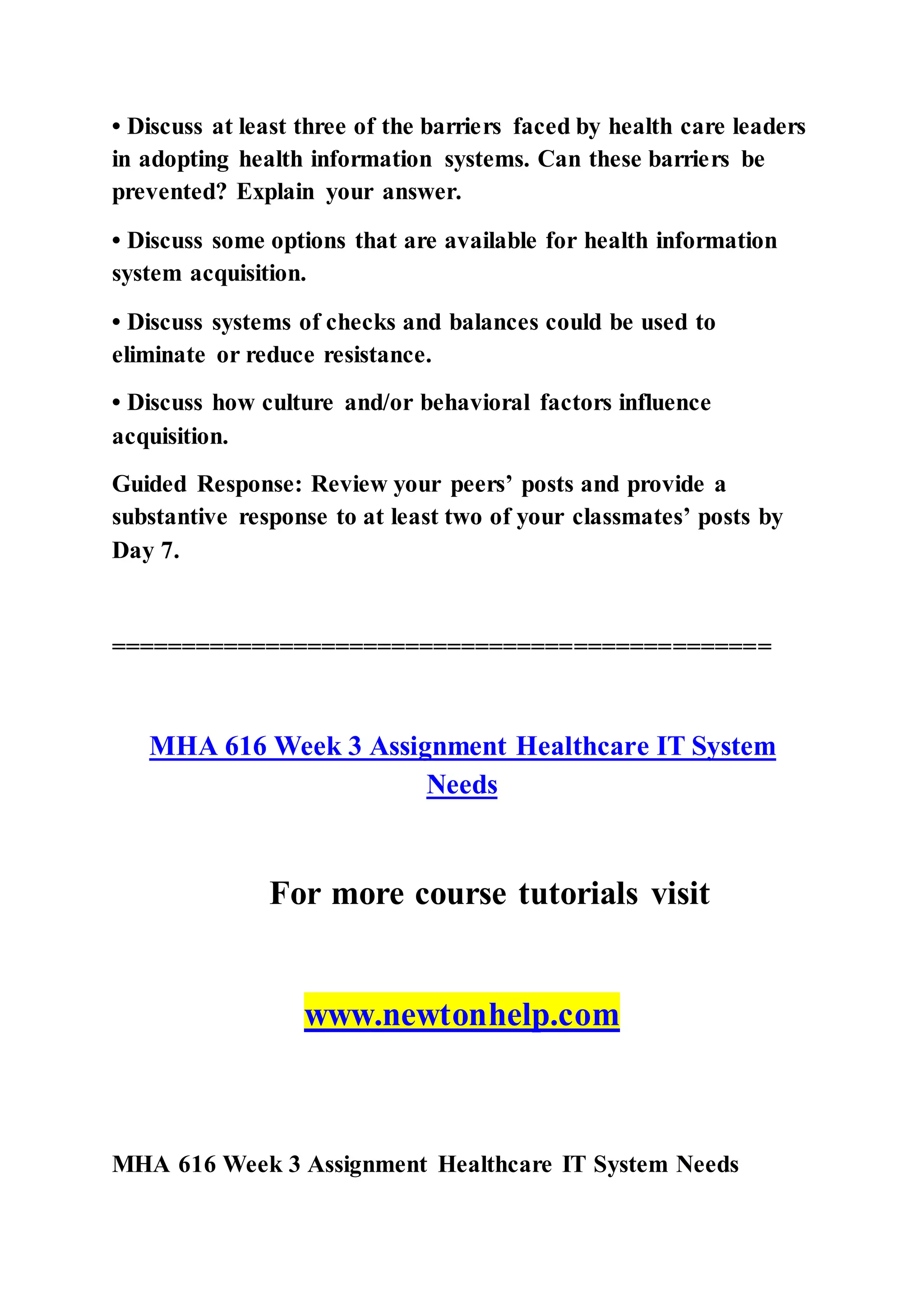 • Discuss at least three of the barriers faced by health care leaders
in adopting health information systems. Can these barriers be
prevented? Explain your answer.
• Discuss some options that are available for health information
system acquisition.
• Discuss systems of checks and balances could be used to
eliminate or reduce resistance.
• Discuss how culture and/or behavioral factors influence
acquisition.
Guided Response: Review your peers’ posts and provide a
substantive response to at least two of your classmates’ posts by
Day 7.
===============================================
MHA 616 Week 3 Assignment Healthcare IT System
Needs
For more course tutorials visit
www.newtonhelp.com
MHA 616 Week 3 Assignment Healthcare IT System Needs
 