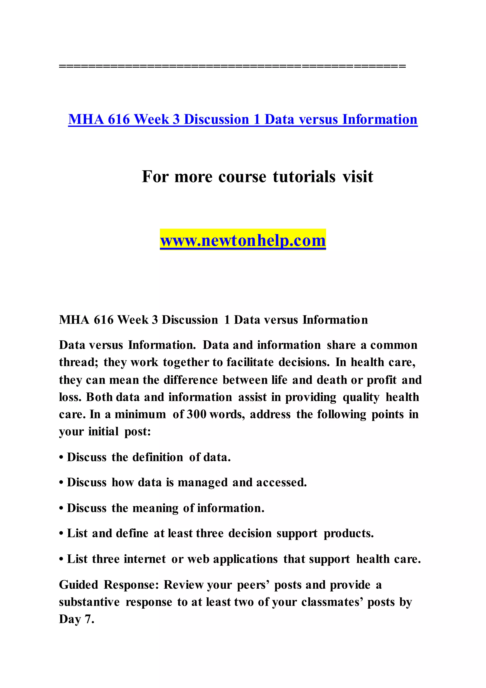 ===============================================
MHA 616 Week 3 Discussion 1 Data versus Information
For more course tutorials visit
www.newtonhelp.com
MHA 616 Week 3 Discussion 1 Data versus Information
Data versus Information. Data and information share a common
thread; they work together to facilitate decisions. In health care,
they can mean the difference between life and death or profit and
loss. Both data and information assist in providing quality health
care. In a minimum of 300 words, address the following points in
your initial post:
• Discuss the definition of data.
• Discuss how data is managed and accessed.
• Discuss the meaning of information.
• List and define at least three decision support products.
• List three internet or web applications that support health care.
Guided Response: Review your peers’ posts and provide a
substantive response to at least two of your classmates’ posts by
Day 7.
 