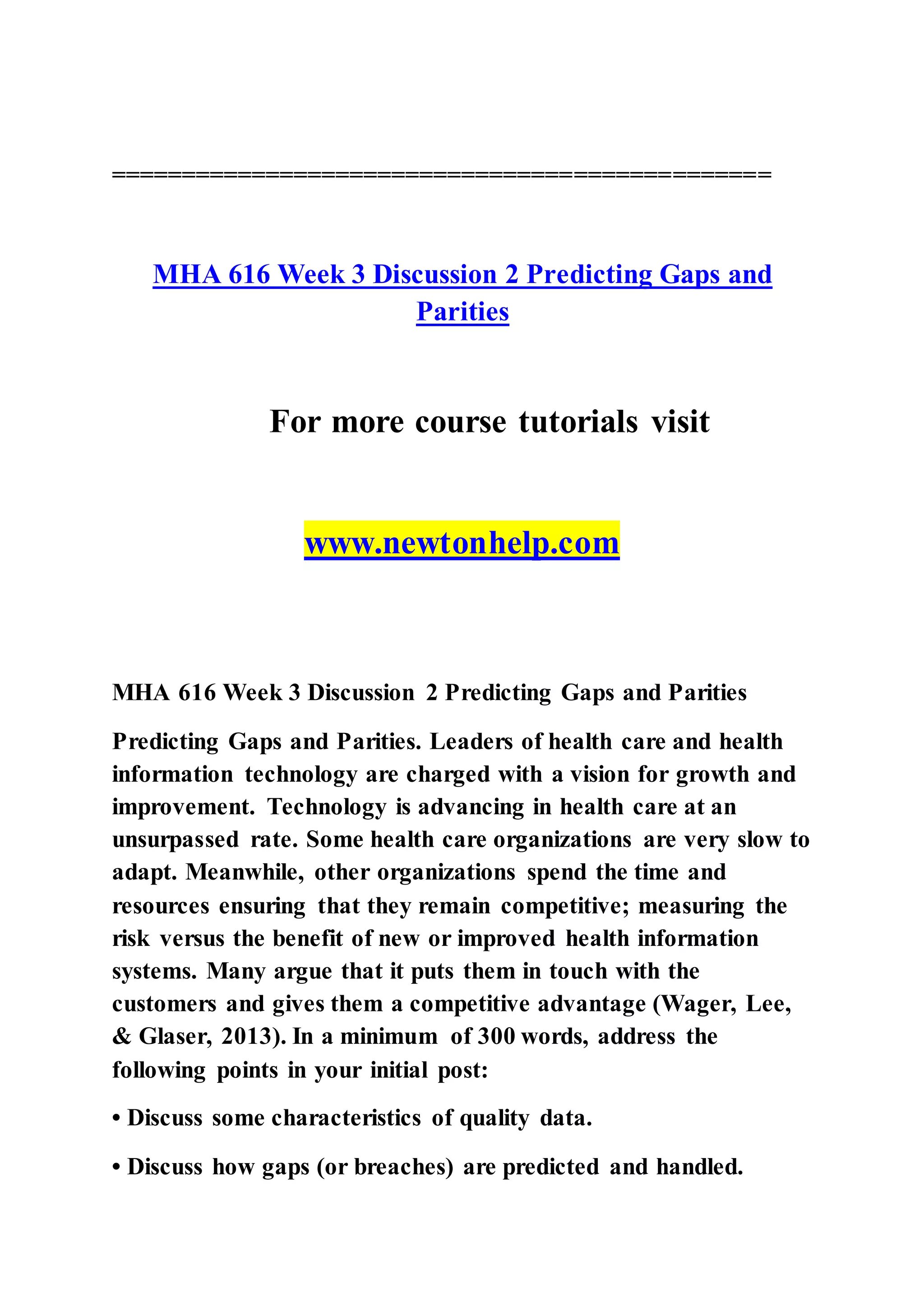 ===============================================
MHA 616 Week 3 Discussion 2 Predicting Gaps and
Parities
For more course tutorials visit
www.newtonhelp.com
MHA 616 Week 3 Discussion 2 Predicting Gaps and Parities
Predicting Gaps and Parities. Leaders of health care and health
information technology are charged with a vision for growth and
improvement. Technology is advancing in health care at an
unsurpassed rate. Some health care organizations are very slow to
adapt. Meanwhile, other organizations spend the time and
resources ensuring that they remain competitive; measuring the
risk versus the benefit of new or improved health information
systems. Many argue that it puts them in touch with the
customers and gives them a competitive advantage (Wager, Lee,
& Glaser, 2013). In a minimum of 300 words, address the
following points in your initial post:
• Discuss some characteristics of quality data.
• Discuss how gaps (or breaches) are predicted and handled.
 