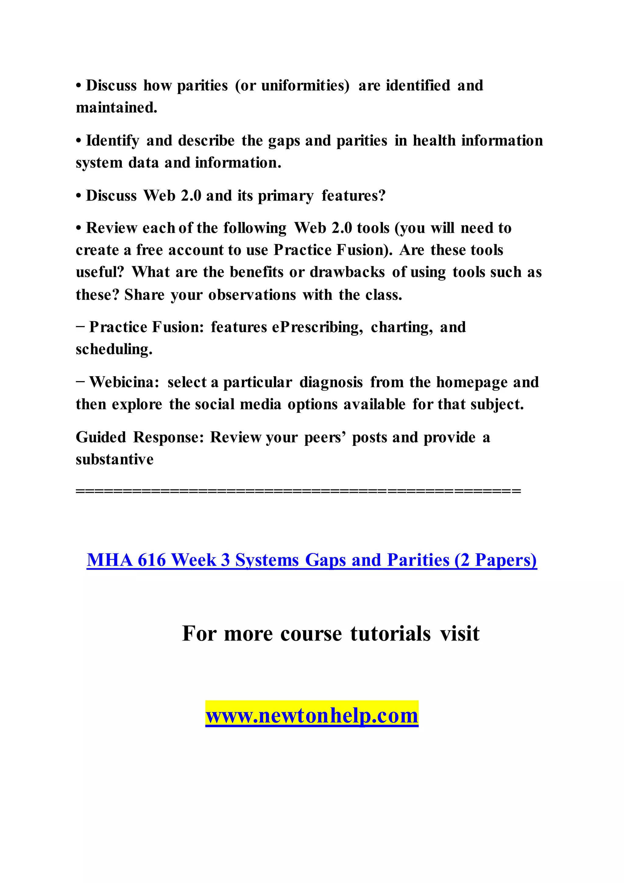 • Discuss how parities (or uniformities) are identified and
maintained.
• Identify and describe the gaps and parities in health information
system data and information.
• Discuss Web 2.0 and its primary features?
• Review each of the following Web 2.0 tools (you will need to
create a free account to use Practice Fusion). Are these tools
useful? What are the benefits or drawbacks of using tools such as
these? Share your observations with the class.
− Practice Fusion: features ePrescribing, charting, and
scheduling.
− Webicina: select a particular diagnosis from the homepage and
then explore the social media options available for that subject.
Guided Response: Review your peers’ posts and provide a
substantive
===============================================
MHA 616 Week 3 Systems Gaps and Parities (2 Papers)
For more course tutorials visit
www.newtonhelp.com
 