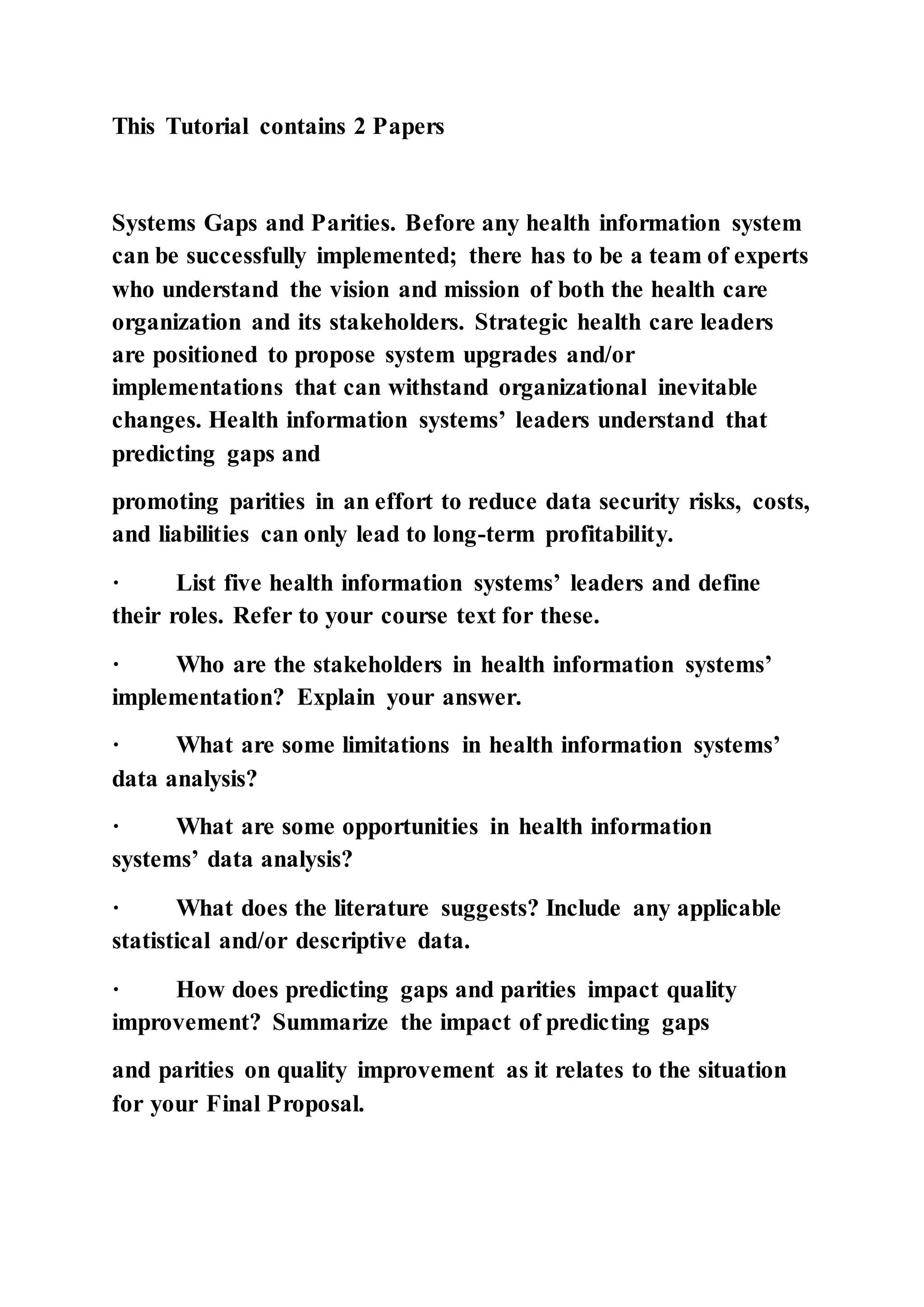 This Tutorial contains 2 Papers
Systems Gaps and Parities. Before any health information system
can be successfully implemented; there has to be a team of experts
who understand the vision and mission of both the health care
organization and its stakeholders. Strategic health care leaders
are positioned to propose system upgrades and/or
implementations that can withstand organizational inevitable
changes. Health information systems’ leaders understand that
predicting gaps and
promoting parities in an effort to reduce data security risks, costs,
and liabilities can only lead to long-term profitability.
· List five health information systems’ leaders and define
their roles. Refer to your course text for these.
· Who are the stakeholders in health information systems’
implementation? Explain your answer.
· What are some limitations in health information systems’
data analysis?
· What are some opportunities in health information
systems’ data analysis?
· What does the literature suggests? Include any applicable
statistical and/or descriptive data.
· How does predicting gaps and parities impact quality
improvement? Summarize the impact of predicting gaps
and parities on quality improvement as it relates to the situation
for your Final Proposal.
 