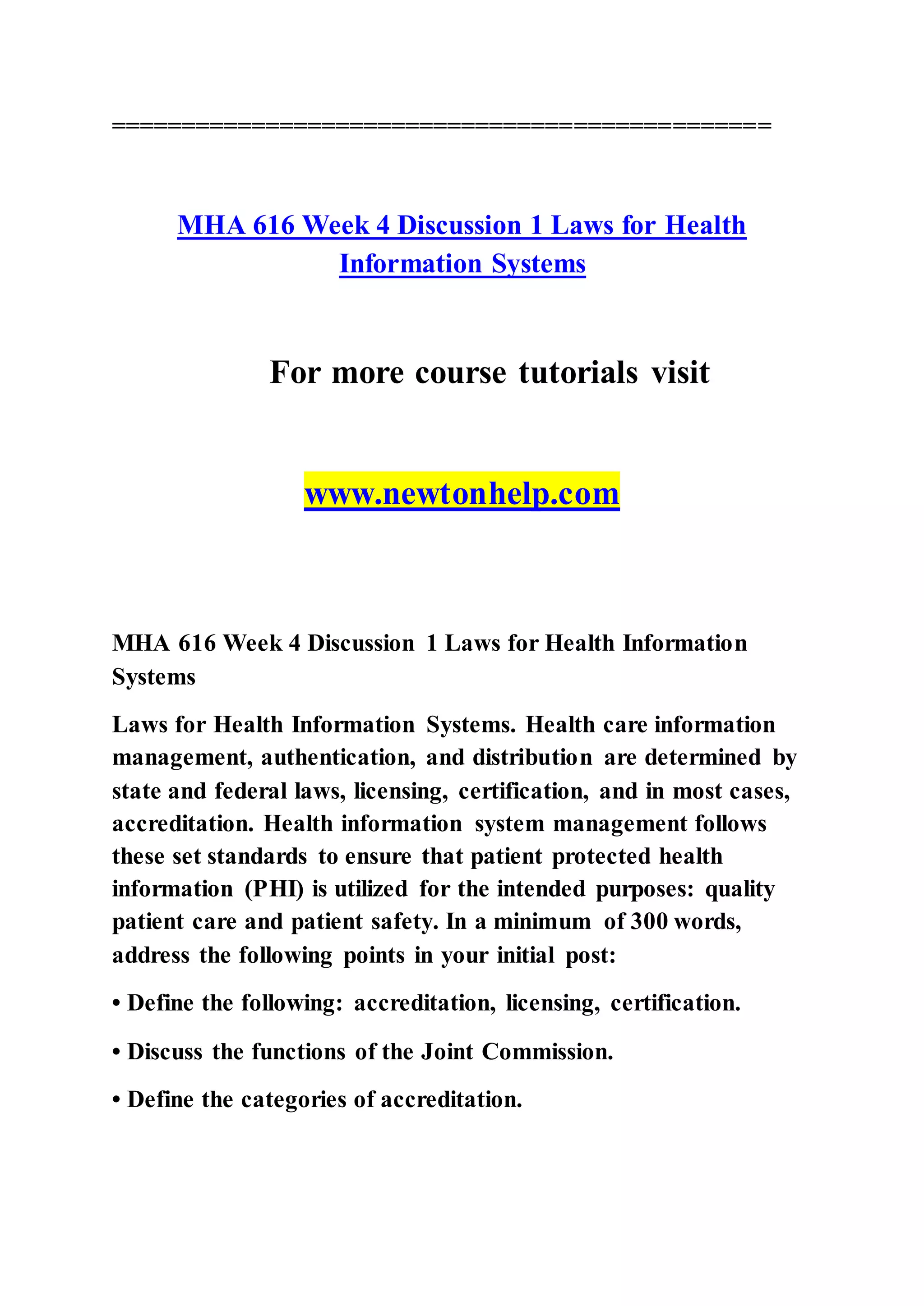 ===============================================
MHA 616 Week 4 Discussion 1 Laws for Health
Information Systems
For more course tutorials visit
www.newtonhelp.com
MHA 616 Week 4 Discussion 1 Laws for Health Information
Systems
Laws for Health Information Systems. Health care information
management, authentication, and distribution are determined by
state and federal laws, licensing, certification, and in most cases,
accreditation. Health information system management follows
these set standards to ensure that patient protected health
information (PHI) is utilized for the intended purposes: quality
patient care and patient safety. In a minimum of 300 words,
address the following points in your initial post:
• Define the following: accreditation, licensing, certification.
• Discuss the functions of the Joint Commission.
• Define the categories of accreditation.
 