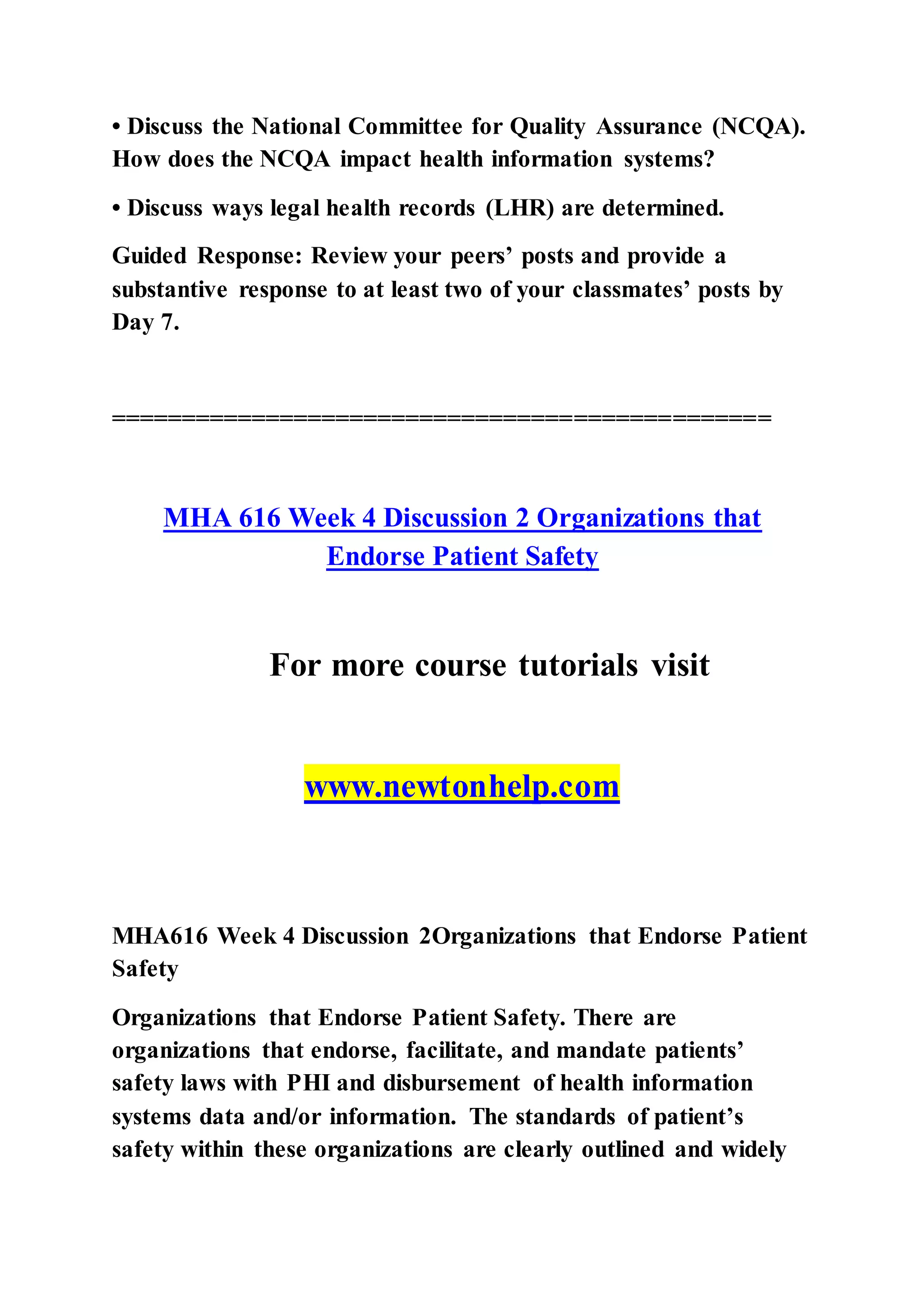 • Discuss the National Committee for Quality Assurance (NCQA).
How does the NCQA impact health information systems?
• Discuss ways legal health records (LHR) are determined.
Guided Response: Review your peers’ posts and provide a
substantive response to at least two of your classmates’ posts by
Day 7.
===============================================
MHA 616 Week 4 Discussion 2 Organizations that
Endorse Patient Safety
For more course tutorials visit
www.newtonhelp.com
MHA616 Week 4 Discussion 2Organizations that Endorse Patient
Safety
Organizations that Endorse Patient Safety. There are
organizations that endorse, facilitate, and mandate patients’
safety laws with PHI and disbursement of health information
systems data and/or information. The standards of patient’s
safety within these organizations are clearly outlined and widely
 