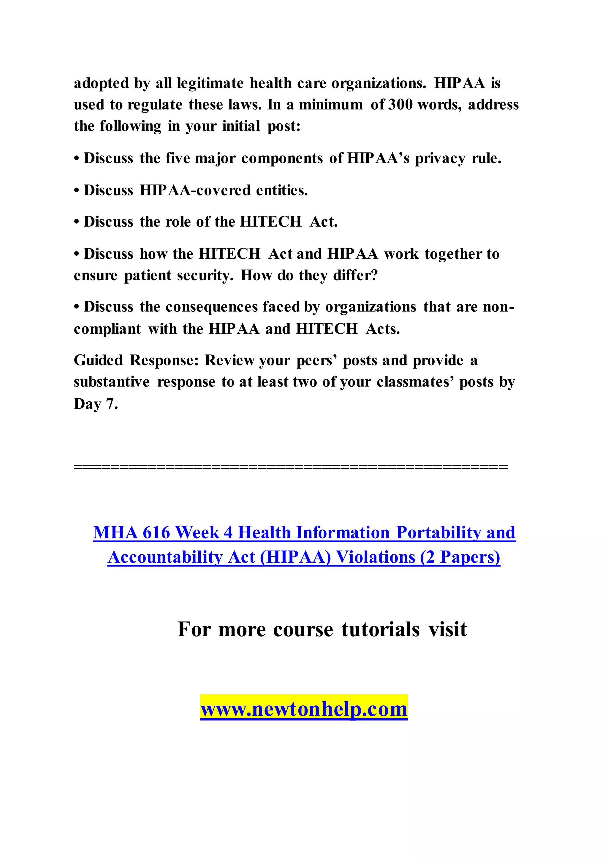 adopted by all legitimate health care organizations. HIPAA is
used to regulate these laws. In a minimum of 300 words, address
the following in your initial post:
• Discuss the five major components of HIPAA’s privacy rule.
• Discuss HIPAA-covered entities.
• Discuss the role of the HITECH Act.
• Discuss how the HITECH Act and HIPAA work together to
ensure patient security. How do they differ?
• Discuss the consequences faced by organizations that are non-
compliant with the HIPAA and HITECH Acts.
Guided Response: Review your peers’ posts and provide a
substantive response to at least two of your classmates’ posts by
Day 7.
===============================================
MHA 616 Week 4 Health Information Portability and
Accountability Act (HIPAA) Violations (2 Papers)
For more course tutorials visit
www.newtonhelp.com
 