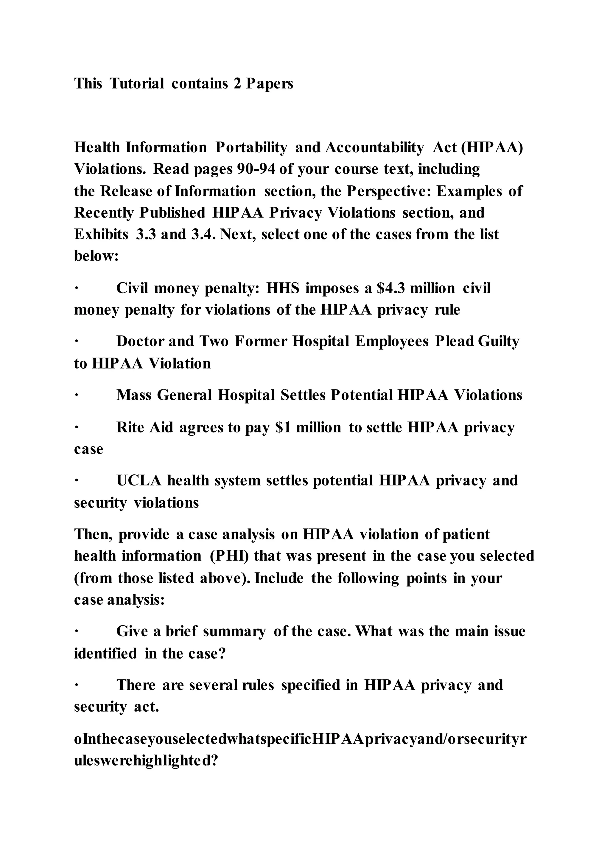 This Tutorial contains 2 Papers
Health Information Portability and Accountability Act (HIPAA)
Violations. Read pages 90-94 of your course text, including
the Release of Information section, the Perspective: Examples of
Recently Published HIPAA Privacy Violations section, and
Exhibits 3.3 and 3.4. Next, select one of the cases from the list
below:
· Civil money penalty: HHS imposes a $4.3 million civil
money penalty for violations of the HIPAA privacy rule
· Doctor and Two Former Hospital Employees Plead Guilty
to HIPAA Violation
· Mass General Hospital Settles Potential HIPAA Violations
· Rite Aid agrees to pay $1 million to settle HIPAA privacy
case
· UCLA health system settles potential HIPAA privacy and
security violations
Then, provide a case analysis on HIPAA violation of patient
health information (PHI) that was present in the case you selected
(from those listed above). Include the following points in your
case analysis:
· Give a brief summary of the case. What was the main issue
identified in the case?
· There are several rules specified in HIPAA privacy and
security act.
oInthecaseyouselectedwhatspecificHIPAAprivacyand/orsecurityr
uleswerehighlighted?
 