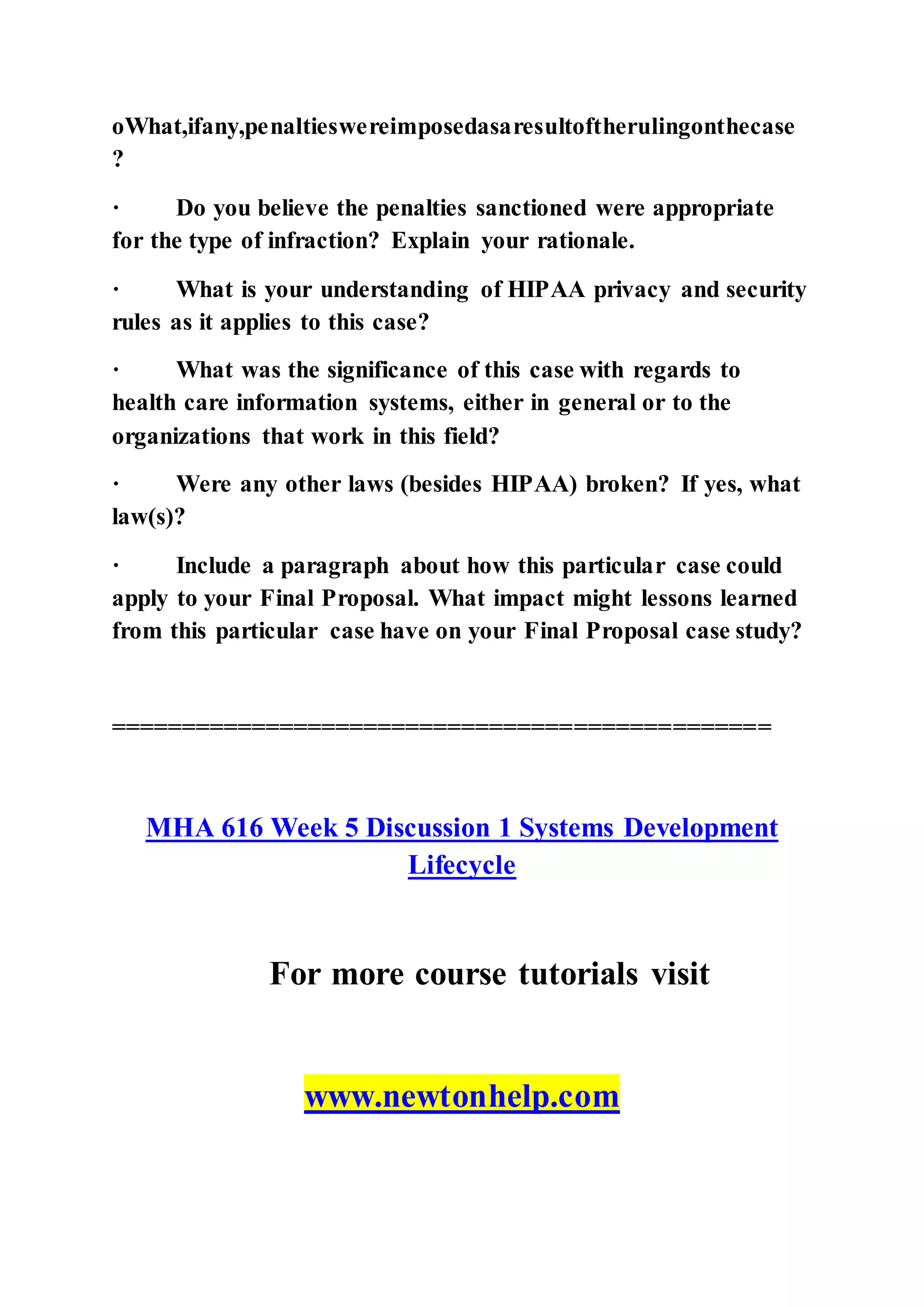 oWhat,ifany,penaltieswereimposedasaresultoftherulingonthecase
?
· Do you believe the penalties sanctioned were appropriate
for the type of infraction? Explain your rationale.
· What is your understanding of HIPAA privacy and security
rules as it applies to this case?
· What was the significance of this case with regards to
health care information systems, either in general or to the
organizations that work in this field?
· Were any other laws (besides HIPAA) broken? If yes, what
law(s)?
· Include a paragraph about how this particular case could
apply to your Final Proposal. What impact might lessons learned
from this particular case have on your Final Proposal case study?
===============================================
MHA 616 Week 5 Discussion 1 Systems Development
Lifecycle
For more course tutorials visit
www.newtonhelp.com
 