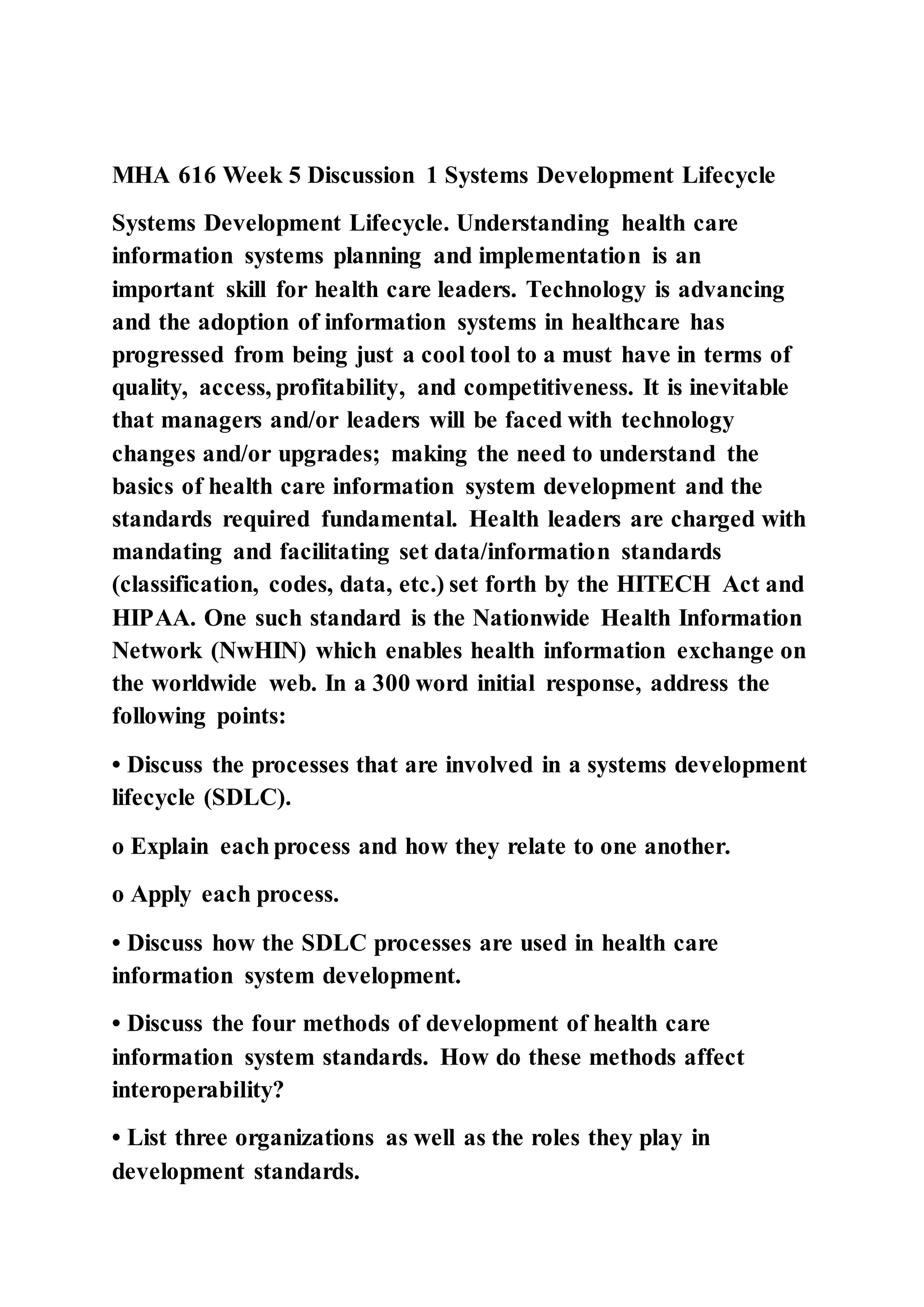 MHA 616 Week 5 Discussion 1 Systems Development Lifecycle
Systems Development Lifecycle. Understanding health care
information systems planning and implementation is an
important skill for health care leaders. Technology is advancing
and the adoption of information systems in healthcare has
progressed from being just a cool tool to a must have in terms of
quality, access, profitability, and competitiveness. It is inevitable
that managers and/or leaders will be faced with technology
changes and/or upgrades; making the need to understand the
basics of health care information system development and the
standards required fundamental. Health leaders are charged with
mandating and facilitating set data/information standards
(classification, codes, data, etc.) set forth by the HITECH Act and
HIPAA. One such standard is the Nationwide Health Information
Network (NwHIN) which enables health information exchange on
the worldwide web. In a 300 word initial response, address the
following points:
• Discuss the processes that are involved in a systems development
lifecycle (SDLC).
o Explain each process and how they relate to one another.
o Apply each process.
• Discuss how the SDLC processes are used in health care
information system development.
• Discuss the four methods of development of health care
information system standards. How do these methods affect
interoperability?
• List three organizations as well as the roles they play in
development standards.
 