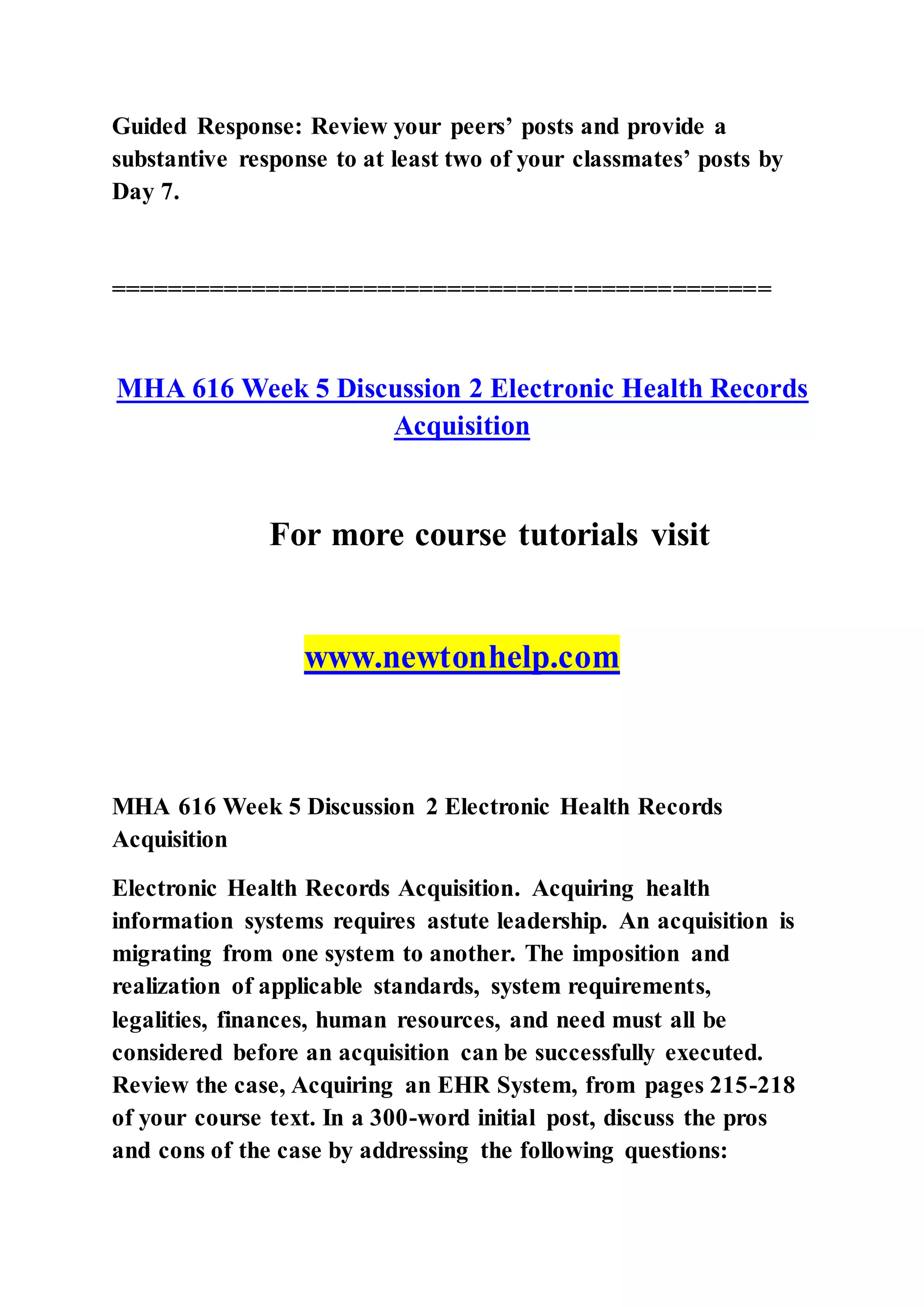 Guided Response: Review your peers’ posts and provide a
substantive response to at least two of your classmates’ posts by
Day 7.
===============================================
MHA 616 Week 5 Discussion 2 Electronic Health Records
Acquisition
For more course tutorials visit
www.newtonhelp.com
MHA 616 Week 5 Discussion 2 Electronic Health Records
Acquisition
Electronic Health Records Acquisition. Acquiring health
information systems requires astute leadership. An acquisition is
migrating from one system to another. The imposition and
realization of applicable standards, system requirements,
legalities, finances, human resources, and need must all be
considered before an acquisition can be successfully executed.
Review the case, Acquiring an EHR System, from pages 215-218
of your course text. In a 300-word initial post, discuss the pros
and cons of the case by addressing the following questions:
 