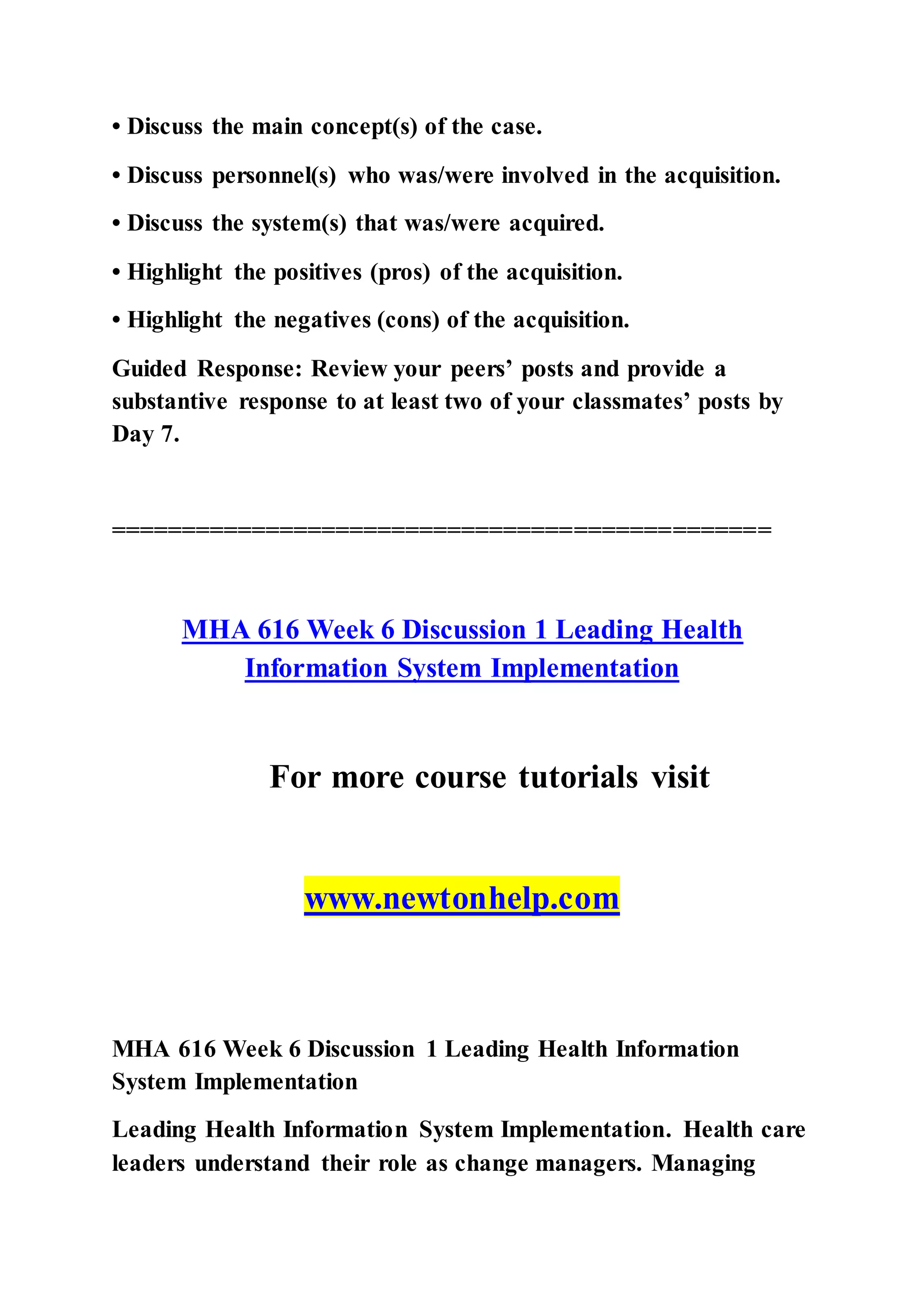 • Discuss the main concept(s) of the case.
• Discuss personnel(s) who was/were involved in the acquisition.
• Discuss the system(s) that was/were acquired.
• Highlight the positives (pros) of the acquisition.
• Highlight the negatives (cons) of the acquisition.
Guided Response: Review your peers’ posts and provide a
substantive response to at least two of your classmates’ posts by
Day 7.
===============================================
MHA 616 Week 6 Discussion 1 Leading Health
Information System Implementation
For more course tutorials visit
www.newtonhelp.com
MHA 616 Week 6 Discussion 1 Leading Health Information
System Implementation
Leading Health Information System Implementation. Health care
leaders understand their role as change managers. Managing
 
