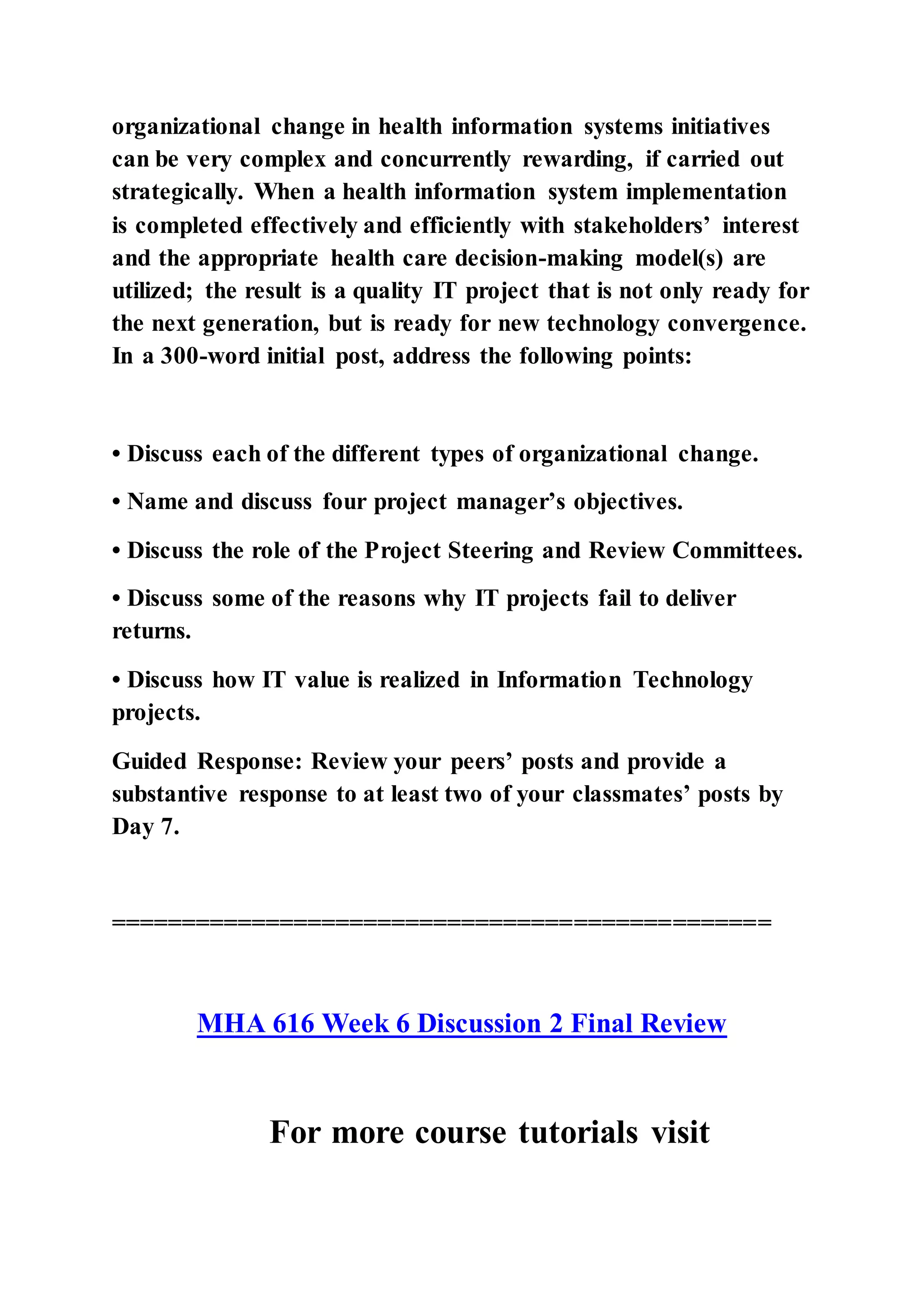 organizational change in health information systems initiatives
can be very complex and concurrently rewarding, if carried out
strategically. When a health information system implementation
is completed effectively and efficiently with stakeholders’ interest
and the appropriate health care decision-making model(s) are
utilized; the result is a quality IT project that is not only ready for
the next generation, but is ready for new technology convergence.
In a 300-word initial post, address the following points:
• Discuss each of the different types of organizational change.
• Name and discuss four project manager’s objectives.
• Discuss the role of the Project Steering and Review Committees.
• Discuss some of the reasons why IT projects fail to deliver
returns.
• Discuss how IT value is realized in Information Technology
projects.
Guided Response: Review your peers’ posts and provide a
substantive response to at least two of your classmates’ posts by
Day 7.
===============================================
MHA 616 Week 6 Discussion 2 Final Review
For more course tutorials visit
 