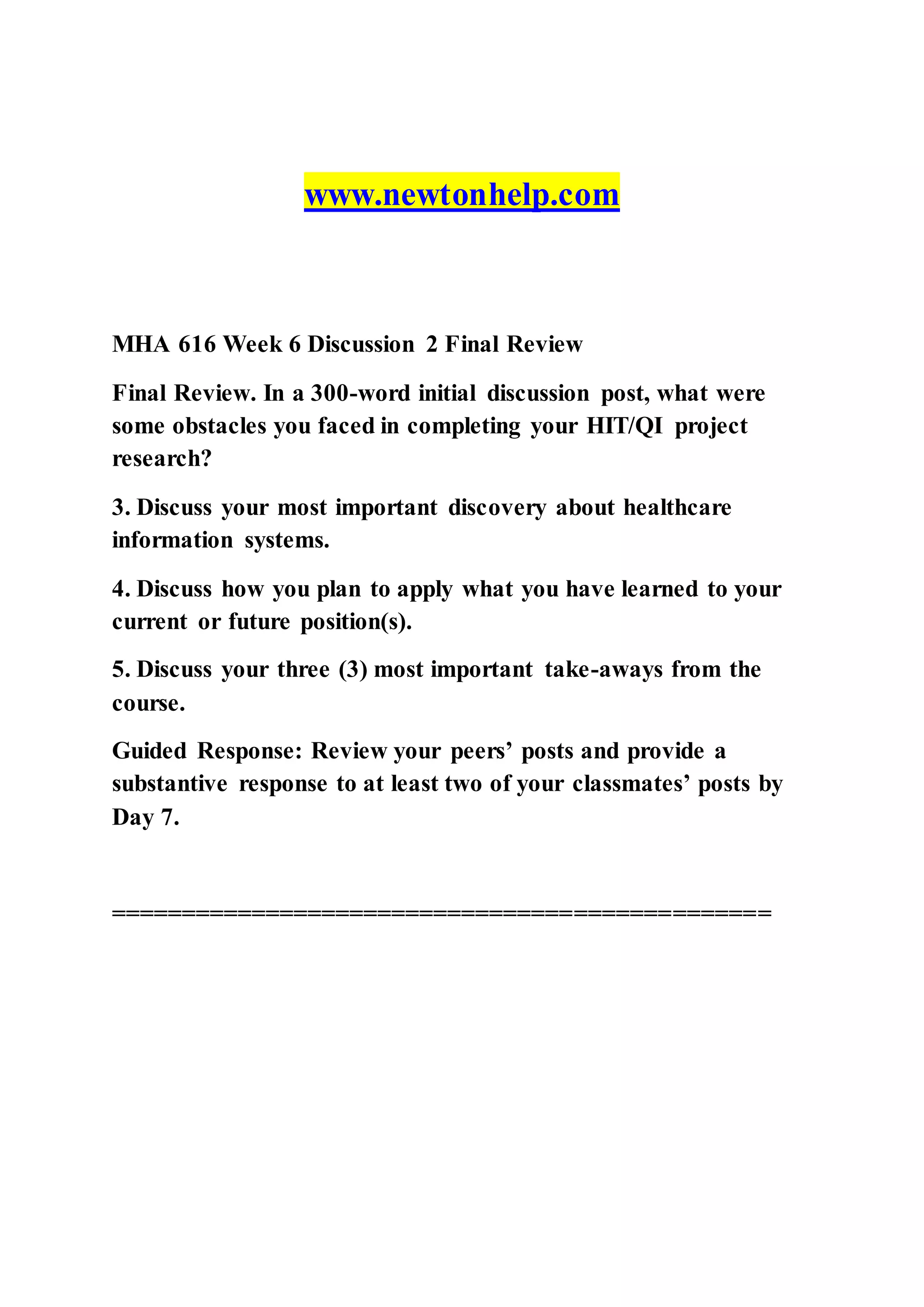 www.newtonhelp.com
MHA 616 Week 6 Discussion 2 Final Review
Final Review. In a 300-word initial discussion post, what were
some obstacles you faced in completing your HIT/QI project
research?
3. Discuss your most important discovery about healthcare
information systems.
4. Discuss how you plan to apply what you have learned to your
current or future position(s).
5. Discuss your three (3) most important take-aways from the
course.
Guided Response: Review your peers’ posts and provide a
substantive response to at least two of your classmates’ posts by
Day 7.
===============================================
 