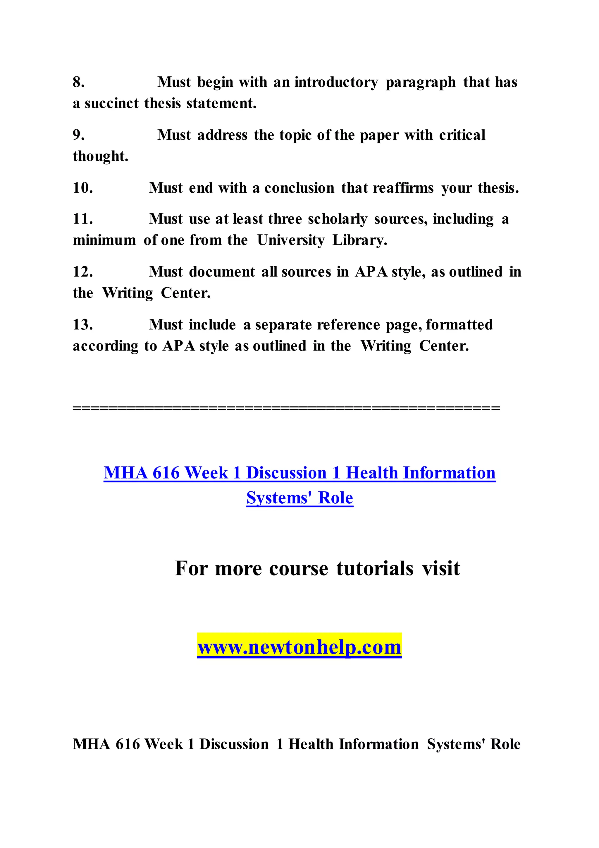 8. Must begin with an introductory paragraph that has
a succinct thesis statement.
9. Must address the topic of the paper with critical
thought.
10. Must end with a conclusion that reaffirms your thesis.
11. Must use at least three scholarly sources, including a
minimum of one from the University Library.
12. Must document all sources in APA style, as outlined in
the Writing Center.
13. Must include a separate reference page, formatted
according to APA style as outlined in the Writing Center.
===============================================
MHA 616 Week 1 Discussion 1 Health Information
Systems' Role
For more course tutorials visit
www.newtonhelp.com
MHA 616 Week 1 Discussion 1 Health Information Systems' Role
 