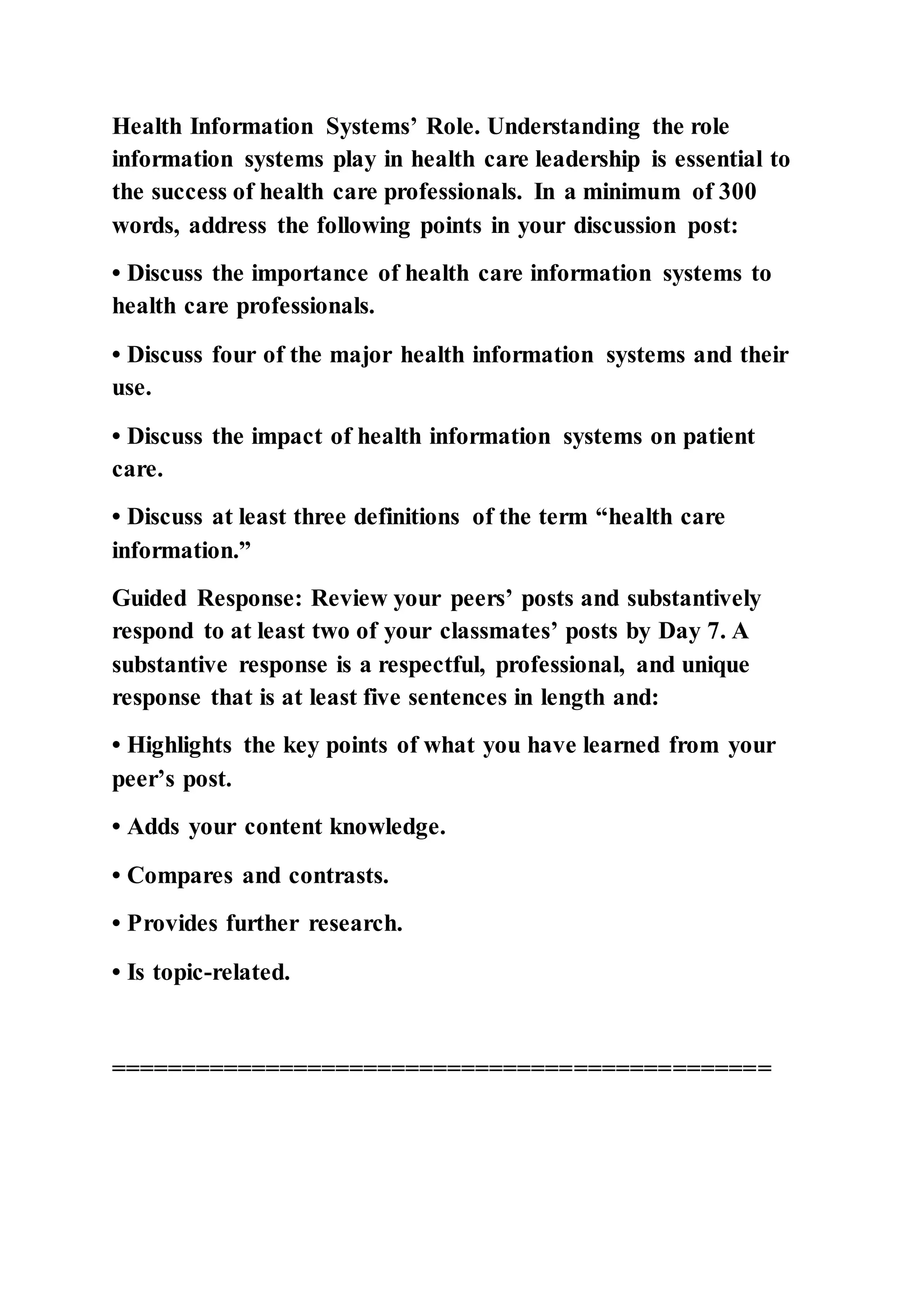 Health Information Systems’ Role. Understanding the role
information systems play in health care leadership is essential to
the success of health care professionals. In a minimum of 300
words, address the following points in your discussion post:
• Discuss the importance of health care information systems to
health care professionals.
• Discuss four of the major health information systems and their
use.
• Discuss the impact of health information systems on patient
care.
• Discuss at least three definitions of the term “health care
information.”
Guided Response: Review your peers’ posts and substantively
respond to at least two of your classmates’ posts by Day 7. A
substantive response is a respectful, professional, and unique
response that is at least five sentences in length and:
• Highlights the key points of what you have learned from your
peer’s post.
• Adds your content knowledge.
• Compares and contrasts.
• Provides further research.
• Is topic-related.
===============================================
 