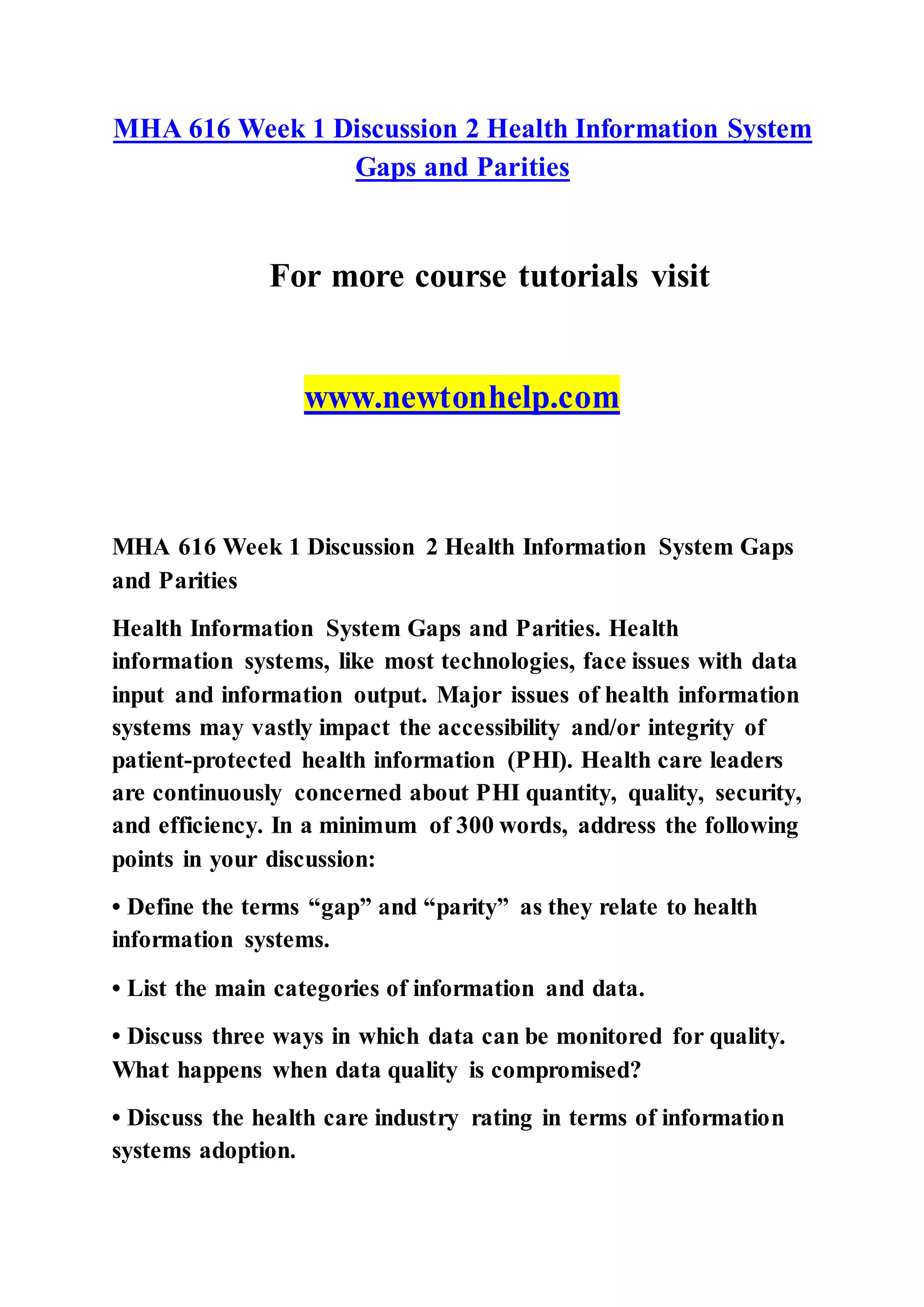MHA 616 Week 1 Discussion 2 Health Information System
Gaps and Parities
For more course tutorials visit
www.newtonhelp.com
MHA 616 Week 1 Discussion 2 Health Information System Gaps
and Parities
Health Information System Gaps and Parities. Health
information systems, like most technologies, face issues with data
input and information output. Major issues of health information
systems may vastly impact the accessibility and/or integrity of
patient-protected health information (PHI). Health care leaders
are continuously concerned about PHI quantity, quality, security,
and efficiency. In a minimum of 300 words, address the following
points in your discussion:
• Define the terms “gap” and “parity” as they relate to health
information systems.
• List the main categories of information and data.
• Discuss three ways in which data can be monitored for quality.
What happens when data quality is compromised?
• Discuss the health care industry rating in terms of information
systems adoption.
 