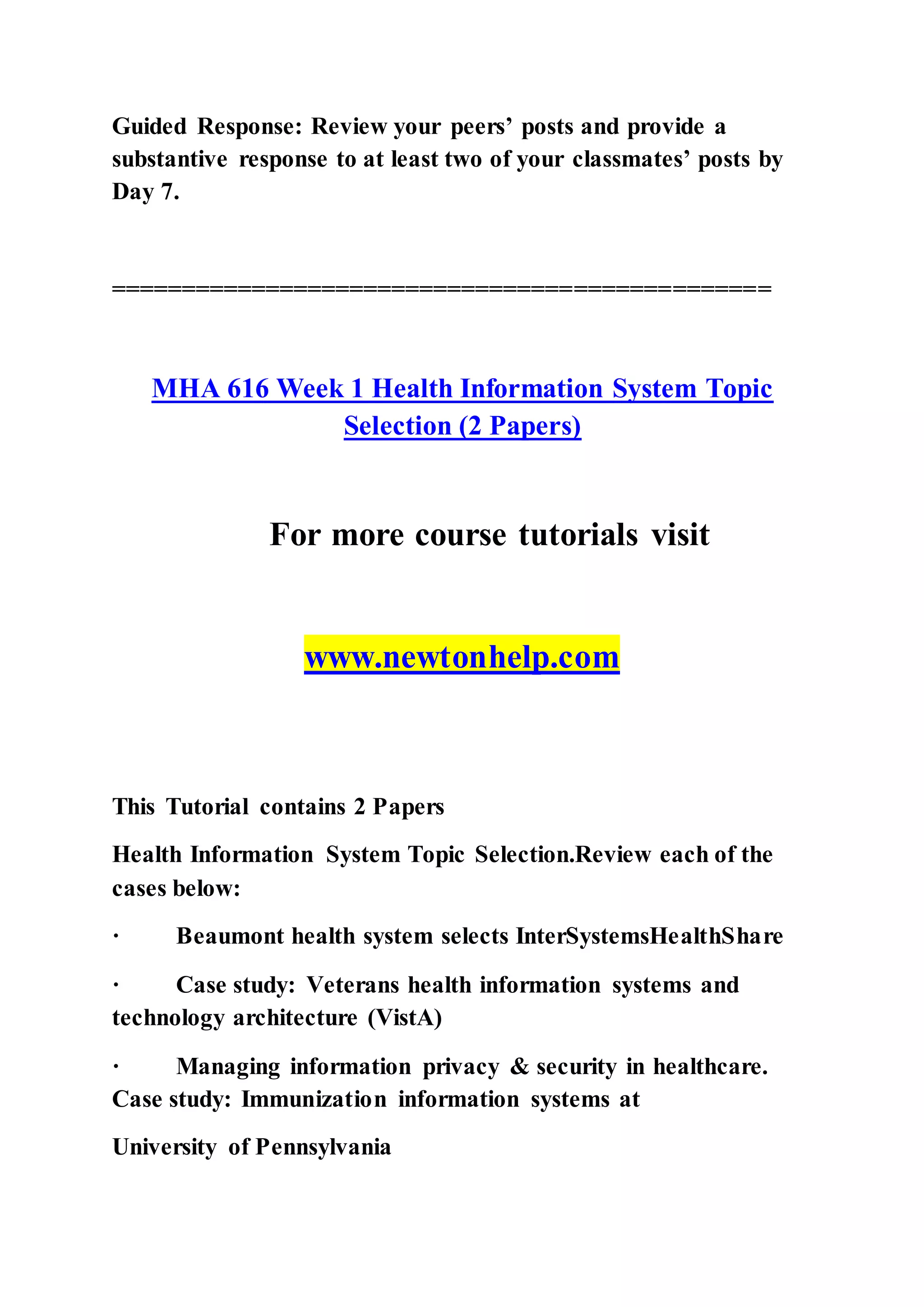Guided Response: Review your peers’ posts and provide a
substantive response to at least two of your classmates’ posts by
Day 7.
===============================================
MHA 616 Week 1 Health Information System Topic
Selection (2 Papers)
For more course tutorials visit
www.newtonhelp.com
This Tutorial contains 2 Papers
Health Information System Topic Selection.Review each of the
cases below:
· Beaumont health system selects InterSystemsHealthShare
· Case study: Veterans health information systems and
technology architecture (VistA)
· Managing information privacy & security in healthcare.
Case study: Immunization information systems at
University of Pennsylvania
 
