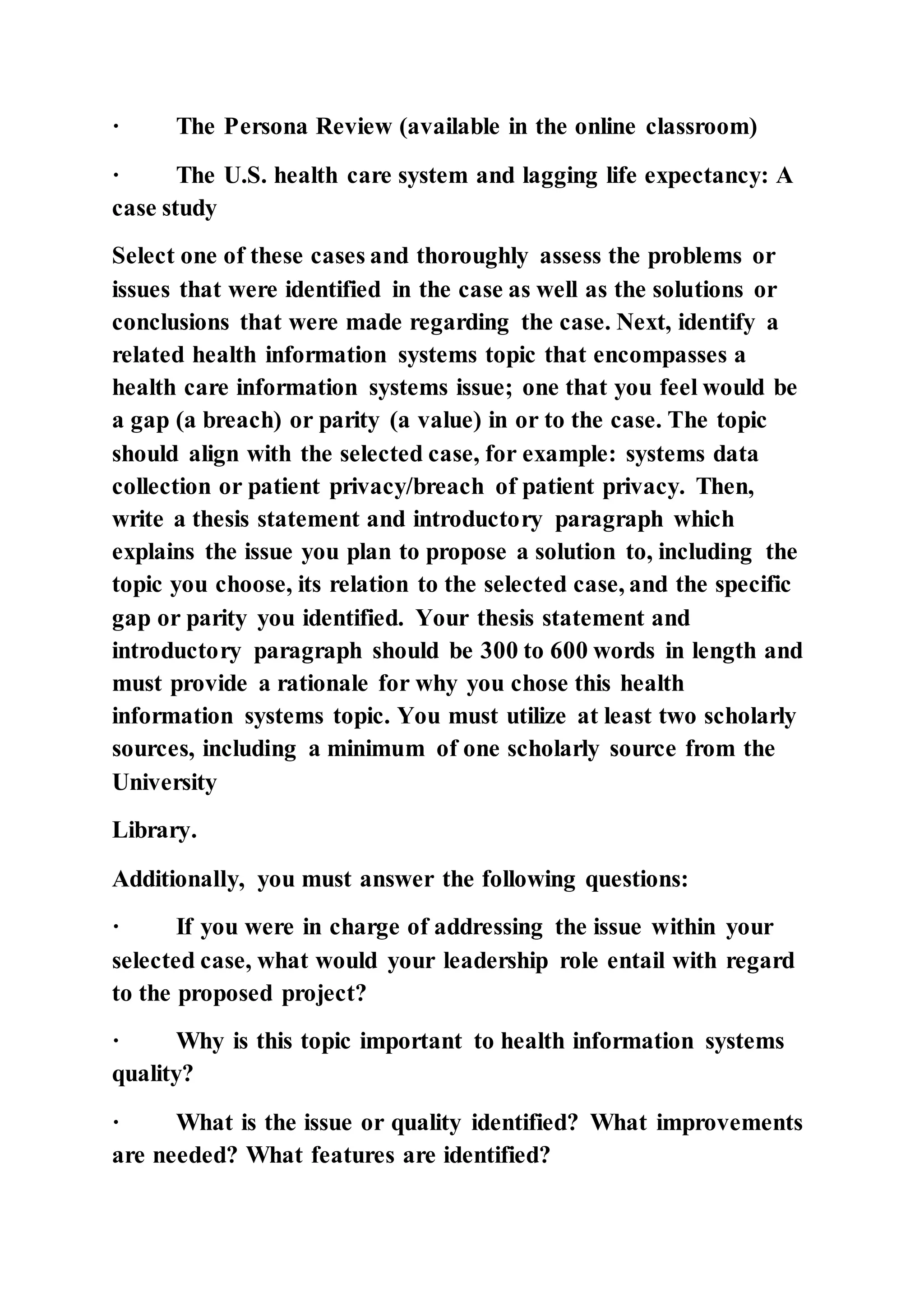 · The Persona Review (available in the online classroom)
· The U.S. health care system and lagging life expectancy: A
case study
Select one of these cases and thoroughly assess the problems or
issues that were identified in the case as well as the solutions or
conclusions that were made regarding the case. Next, identify a
related health information systems topic that encompasses a
health care information systems issue; one that you feel would be
a gap (a breach) or parity (a value) in or to the case. The topic
should align with the selected case, for example: systems data
collection or patient privacy/breach of patient privacy. Then,
write a thesis statement and introductory paragraph which
explains the issue you plan to propose a solution to, including the
topic you choose, its relation to the selected case, and the specific
gap or parity you identified. Your thesis statement and
introductory paragraph should be 300 to 600 words in length and
must provide a rationale for why you chose this health
information systems topic. You must utilize at least two scholarly
sources, including a minimum of one scholarly source from the
University
Library.
Additionally, you must answer the following questions:
· If you were in charge of addressing the issue within your
selected case, what would your leadership role entail with regard
to the proposed project?
· Why is this topic important to health information systems
quality?
· What is the issue or quality identified? What improvements
are needed? What features are identified?
 