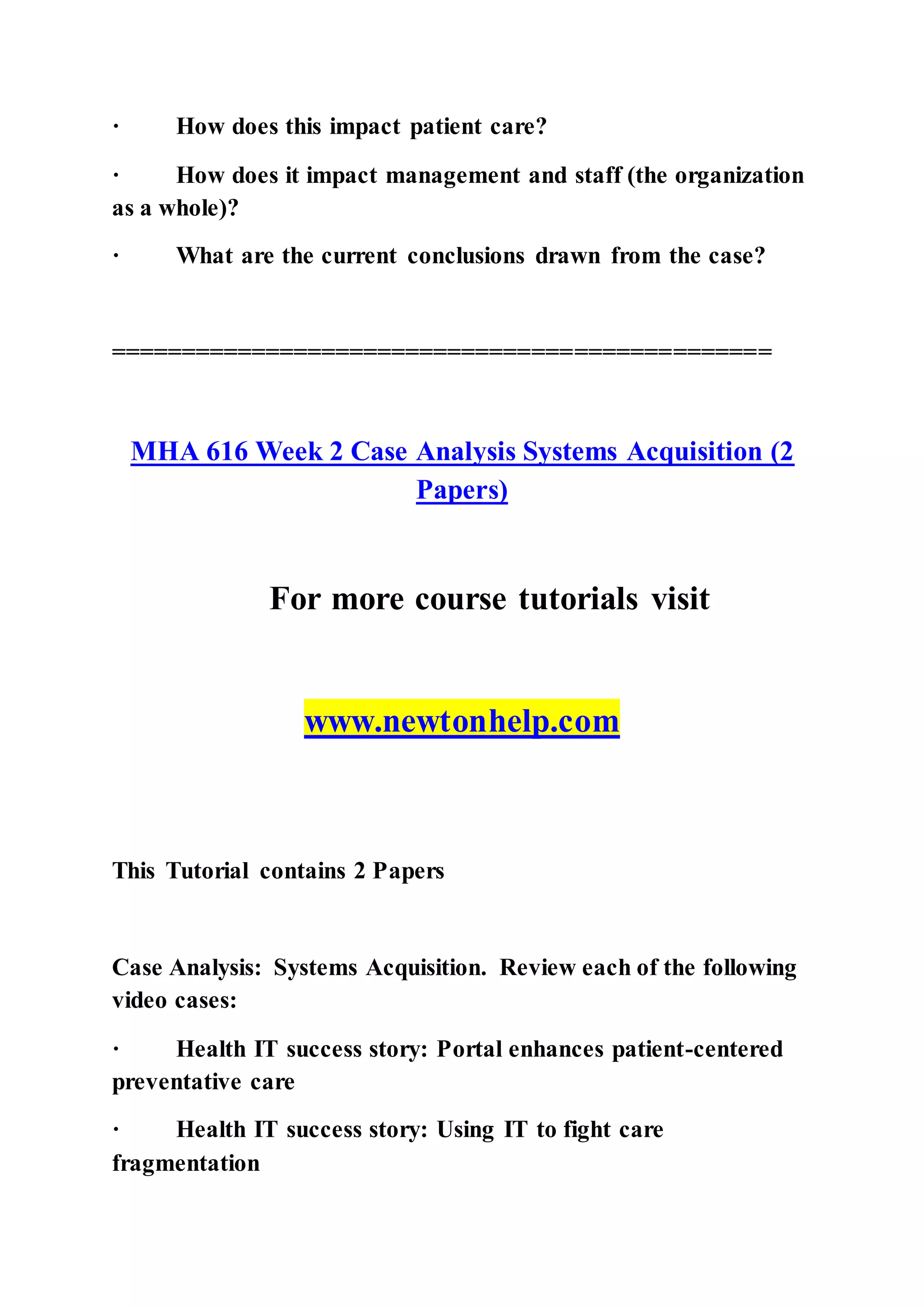 · How does this impact patient care?
· How does it impact management and staff (the organization
as a whole)?
· What are the current conclusions drawn from the case?
===============================================
MHA 616 Week 2 Case Analysis Systems Acquisition (2
Papers)
For more course tutorials visit
www.newtonhelp.com
This Tutorial contains 2 Papers
Case Analysis: Systems Acquisition. Review each of the following
video cases:
· Health IT success story: Portal enhances patient-centered
preventative care
· Health IT success story: Using IT to fight care
fragmentation
 