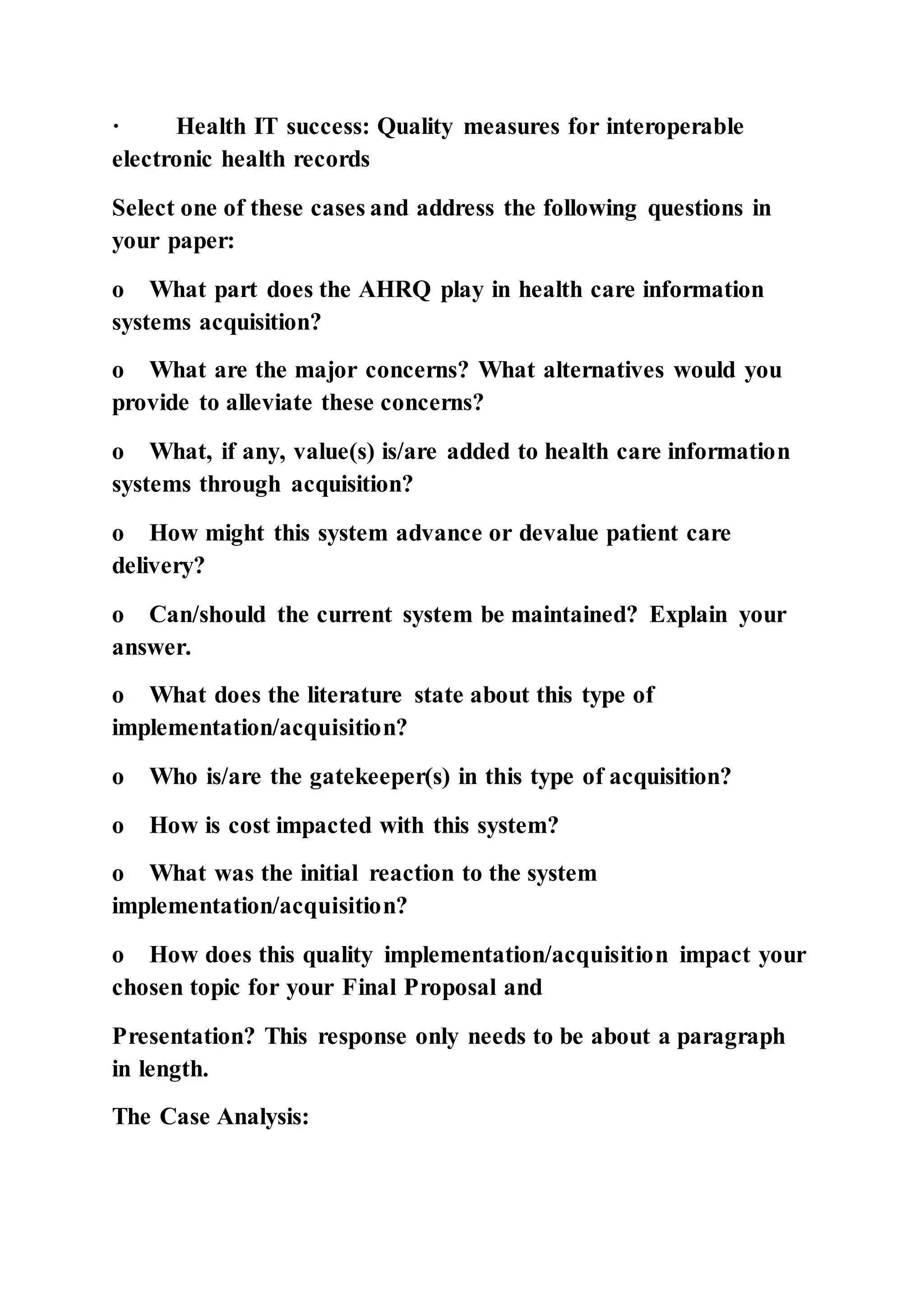 · Health IT success: Quality measures for interoperable
electronic health records
Select one of these cases and address the following questions in
your paper:
o What part does the AHRQ play in health care information
systems acquisition?
o What are the major concerns? What alternatives would you
provide to alleviate these concerns?
o What, if any, value(s) is/are added to health care information
systems through acquisition?
o How might this system advance or devalue patient care
delivery?
o Can/should the current system be maintained? Explain your
answer.
o What does the literature state about this type of
implementation/acquisition?
o Who is/are the gatekeeper(s) in this type of acquisition?
o How is cost impacted with this system?
o What was the initial reaction to the system
implementation/acquisition?
o How does this quality implementation/acquisition impact your
chosen topic for your Final Proposal and
Presentation? This response only needs to be about a paragraph
in length.
The Case Analysis:
 