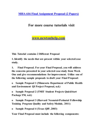 MHA 616 Final Assignment Proposal (2 Papers)
For more course tutorials visit
www.newtonhelp.com
This Tutorial contains 2 Different Proposal
1. Identify the needs that are present within your selected case
study.
1. Final Proposal. For your Final Proposal, you will address
the concerns presented in your selected case study from Week
One and give recommendations for improvement. Utilize one of
the following sample proposals to draft your Final Proposal:
o Sample Proposal 1 (Minnesota Department of Public Health
and Environment QI Project Proposal, n.d.)
o Sample Proposal 2 (TMIT Student Projects QuickStart
Package TM, n.d.)
o Sample Proposal 3 (Harvard Neonatal-Perinatal Fellowship
Training Program Quality and Safety Module, 2011)
o Sample Proposal 4 (Texas QIP, 2003)
Your Final Proposal must include the following components:
 