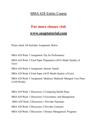 MHA 628 Entire Course
For more classes visit
www.snaptutorial.com
Please check All Included Assignment Below
MHA 628 Week 2 Assignment Pay for Performance
MHA 628 Week 3 Final Paper Preparation (ACO Model Quality of
Care)
MHA 628 Week 4 Assignment Internet Search
MHA 628 Week 6 Final Paper (ACO Model Quality of Care)
MHA 628 Week 5 Assignment Medicare Medicaid Managed Care Plans
(1650 Words)
MHA 628 Week 1 Discussion 1 Comparing Health Plans
MHA 628 Week 1 Discussion 2 Governance and Management
MHA 628 Week 2 Discussion 1 Provider Payments
MHA 628 Week 2 Discussion 2 Provider Contracts
MHA 628 Week 3 Discussion 1 Disease Management Programs
 