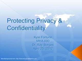 Protecting Privacy &
         Confidentiality
                                                  Kyle Fortune
                                                    MHA 690
                                                 Dr. Ray Borges
                                                 April 25, 2012

Slide Backgrounds from: http://www.dvd-ppt-slideshow.com
 