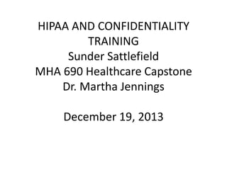 HIPAA AND CONFIDENTIALITY
TRAINING
Sunder Sattlefield
MHA 690 Healthcare Capstone
Dr. Martha Jennings
December 19, 2013

 