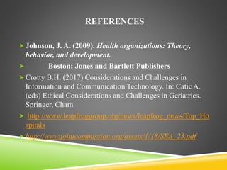 REFERENCES
 Johnson, J. A. (2009). Health organizations: Theory,
behavior, and development.
 Boston: Jones and Bartlett Publishers
 Crotty B.H. (2017) Considerations and Challenges in
Information and Communication Technology. In: Catic A.
(eds) Ethical Considerations and Challenges in Geriatrics.
Springer, Cham
 http://www.leapfroggroup.org/news/leapfrog_news/Top_Ho
spitals
 http://www.jointcommission.org/assets/1/18/SEA_23.pdf
 
