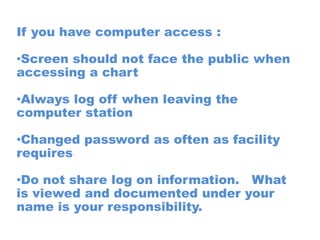 If you have computer access :

•Screen should not face the public when
accessing a chart

•Always log off when leaving the
computer station

•Changed password as often as facility
requires

•Do not share log on information. What
is viewed and documented under your
name is your responsibility.
 