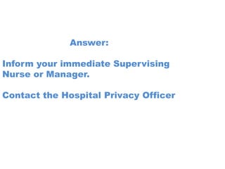 Answer:

Inform your immediate Supervising
Nurse or Manager.

Contact the Hospital Privacy Officer
 