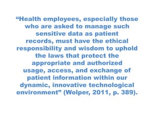 “Health employees, especially those
  who are asked to manage such
      sensitive data as patient
   records, must have the ethical
responsibility and wisdom to uphold
      the laws that protect the
     appropriate and authorized
  usage, access, and exchange of
   patient information within our
 dynamic, innovative technological
environment” (Wolper, 2011, p. 389).
 
