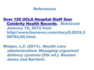 References

Over 120 UCLA Hospital Staff Saw
 Celebrity Health Records. Retrieved
 January 19, 2012 from
 http://www.foxnews.com/story/0,2933,3
 98784,00.html.

Wolper, L.F. (2011). Health care
 administration: Managing organized
 delivery systems (5th ed.). Boston:
 Jones and Bartlett.
 