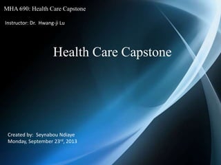 MHA 690: Health Care Capstone
Instructor: Dr. Hwang-ji Lu
Health Care Capstone
Created by: Seynabou Ndiaye
Monday, September 23rd, 2013
 