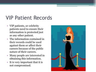 VIP Patient Records
• VIP patients, or celebrity
  patients need to ensure their
  information is protected just
  as any other patient.
• The information contained in
  their records could be used
  against them or affect their
  careers because of the public
  nature of their careers.
• Many people are interested in
  obtaining this information.
• It is very important that it is
  not compromised.
 
