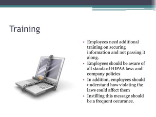 Training
           • Employees need additional
             training on securing
             information and not passing it
             along.
           • Employees should be aware of
             all standard HIPAA laws and
             company policies
           • In addition, employees should
             understand how violating the
             laws could affect them
           • Instilling this message should
             be a frequent occurance.
 