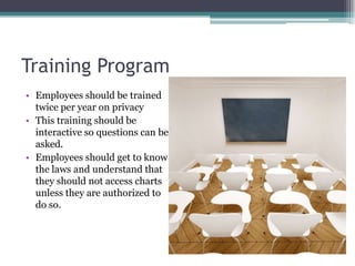 Training Program
• Employees should be trained
  twice per year on privacy
• This training should be
  interactive so questions can be
  asked.
• Employees should get to know
  the laws and understand that
  they should not access charts
  unless they are authorized to
  do so.
 