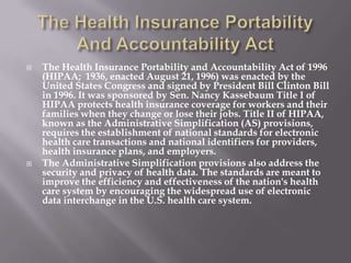    The Health Insurance Portability and Accountability Act of 1996
    (HIPAA; 1936, enacted August 21, 1996) was enacted by the
    United States Congress and signed by President Bill Clinton Bill
    in 1996. It was sponsored by Sen. Nancy Kassebaum Title I of
    HIPAA protects health insurance coverage for workers and their
    families when they change or lose their jobs. Title II of HIPAA,
    known as the Administrative Simplification (AS) provisions,
    requires the establishment of national standards for electronic
    health care transactions and national identifiers for providers,
    health insurance plans, and employers.
   The Administrative Simplification provisions also address the
    security and privacy of health data. The standards are meant to
    improve the efficiency and effectiveness of the nation's health
    care system by encouraging the widespread use of electronic
    data interchange in the U.S. health care system.
 
