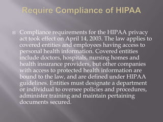    Compliance requirements for the HIPAA privacy
    act took effect on April 14, 2003. The law applies to
    covered entities and employees having access to
    personal health information. Covered entities
    include doctors, hospitals, nursing homes and
    health insurance providers, but other companies
    with access to protected health information are
    bound to the law, and are defined under HIPAA
    guidelines. Entities must designate a department
    or individual to oversee policies and procedures,
    administer training and maintain pertaining
    documents secured.
 