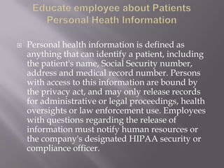    Personal health information is defined as
    anything that can identify a patient, including
    the patient's name, Social Security number,
    address and medical record number. Persons
    with access to this information are bound by
    the privacy act, and may only release records
    for administrative or legal proceedings, health
    oversights or law enforcement use. Employees
    with questions regarding the release of
    information must notify human resources or
    the company's designated HIPAA security or
    compliance officer.
 