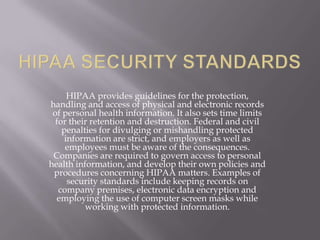 HIPAA provides guidelines for the protection,
handling and access of physical and electronic records
 of personal health information. It also sets time limits
  for their retention and destruction. Federal and civil
    penalties for divulging or mishandling protected
     information are strict, and employers as well as
     employees must be aware of the consequences.
 Companies are required to govern access to personal
health information, and develop their own policies and
 procedures concerning HIPAA matters. Examples of
      security standards include keeping records on
   company premises, electronic data encryption and
  employing the use of computer screen masks while
          working with protected information.
 