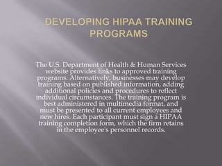 The U.S. Department of Health & Human Services
    website provides links to approved training
 programs. Alternatively, businesses may develop
 training based on published information, adding
    additional policies and procedures to reflect
individual circumstances. The training program is
   best administered in multimedia format, and
  must be presented to all current employees and
  new hires. Each participant must sign a HIPAA
 training completion form, which the firm retains
        in the employee's personnel records.
 