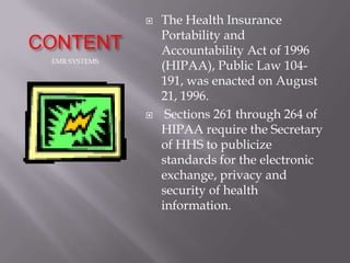    The Health Insurance
                   Portability and
CONTENT            Accountability Act of 1996
 EMR SYSTEMS
                   (HIPAA), Public Law 104-
                   191, was enacted on August
                   21, 1996.
                   Sections 261 through 264 of
                   HIPAA require the Secretary
                   of HHS to publicize
                   standards for the electronic
                   exchange, privacy and
                   security of health
                   information.
 