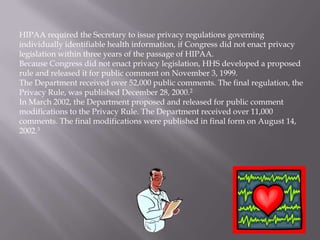HIPAA required the Secretary to issue privacy regulations governing
individually identifiable health information, if Congress did not enact privacy
legislation within three years of the passage of HIPAA.
Because Congress did not enact privacy legislation, HHS developed a proposed
rule and released it for public comment on November 3, 1999.
The Department received over 52,000 public comments. The final regulation, the
Privacy Rule, was published December 28, 2000.2
In March 2002, the Department proposed and released for public comment
modifications to the Privacy Rule. The Department received over 11,000
comments. The final modifications were published in final form on August 14,
2002.3
 