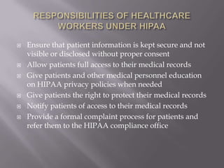    Ensure that patient information is kept secure and not
    visible or disclosed without proper consent
   Allow patients full access to their medical records
   Give patients and other medical personnel education
    on HIPAA privacy policies when needed
   Give patients the right to protect their medical records
   Notify patients of access to their medical records
   Provide a formal complaint process for patients and
    refer them to the HIPAA compliance office
 