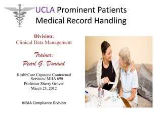 UCLA Prominent Patients
          Medical Record Handling
         Division:
Clinical Data Management

       Trainer:
   Pearl G. Durand
HealthCare Capstone Contractual
        Services/ MHA 690
    Professor Sherry Grover
        March 23, 2012


  HIPAA Compliance Division
 