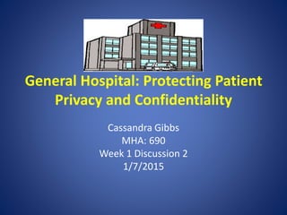 General Hospital: Protecting Patient
Privacy and Confidentiality
Cassandra Gibbs
MHA: 690
Week 1 Discussion 2
1/7/2015
 